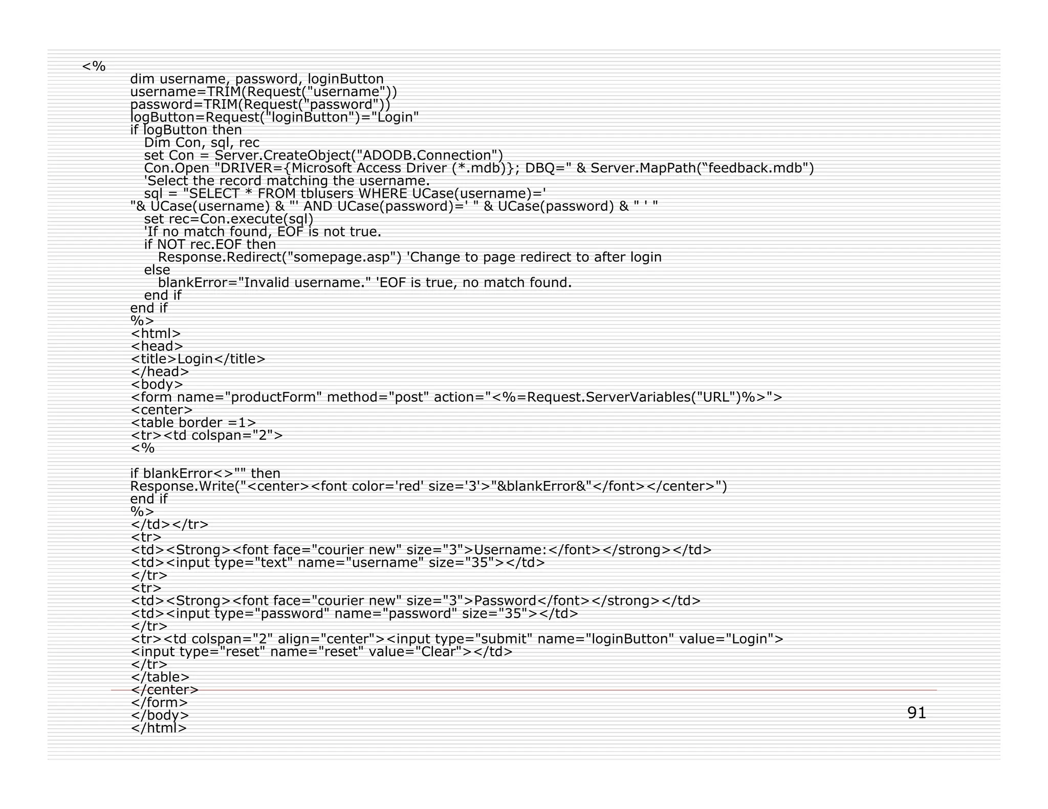 <%
     dim username, password, loginButton
     username=TRIM(Request("username"))
     password=TRIM(Request("password"))
     logButton=Request("loginButton")="Login"
     if logButton then
        Dim Con, sql, rec
        set Con = Server.CreateObject("ADODB.Connection")
        Con.Open "DRIVER={Microsoft Access Driver (*.mdb)}; DBQ=" & Server.MapPath(“feedback.mdb")
        'Select the record matching the username.
        sql = "SELECT * FROM tblusers WHERE UCase(username)='
     "& UCase(username) & "' AND UCase(password)=' " & UCase(password) & " ' "
        set rec=Con.execute(sql)
        'If no match found, EOF is not true.
        if NOT rec.EOF then
           Response.Redirect("somepage.asp") 'Change to page redirect to after login
        else
           blankError="Invalid username." 'EOF is true, no match found.
        end if
     end if
     %>
     <html>
     <head>
     <title>Login</title>
     </head>
     <body>
     <form name="productForm" method="post" action="<%=Request.ServerVariables("URL")%>">
     <center>
     <table border =1>
     <tr><td colspan="2">
     <%
     if blankError<>"" then
     Response.Write("<center><font color='red' size='3'>"&blankError&"</font></center>")
     end if
     %>
     </td></tr>
     <tr>
     <td><Strong><font face="courier new" size="3">Username:</font></strong></td>
     <td><input type="text" name="username" size="35"></td>
     </tr>
     <tr>
     <td><Strong><font face="courier new" size="3">Password</font></strong></td>
     <td><input type="password" name="password" size="35"></td>
     </tr>
     <tr><td colspan="2" align="center"><input type="submit" name="loginButton" value="Login">
     <input type="reset" name="reset" value="Clear"></td>
     </tr>
     </table>
     </center>
     </form>
     </body>                                                                                         91
     </html>
 