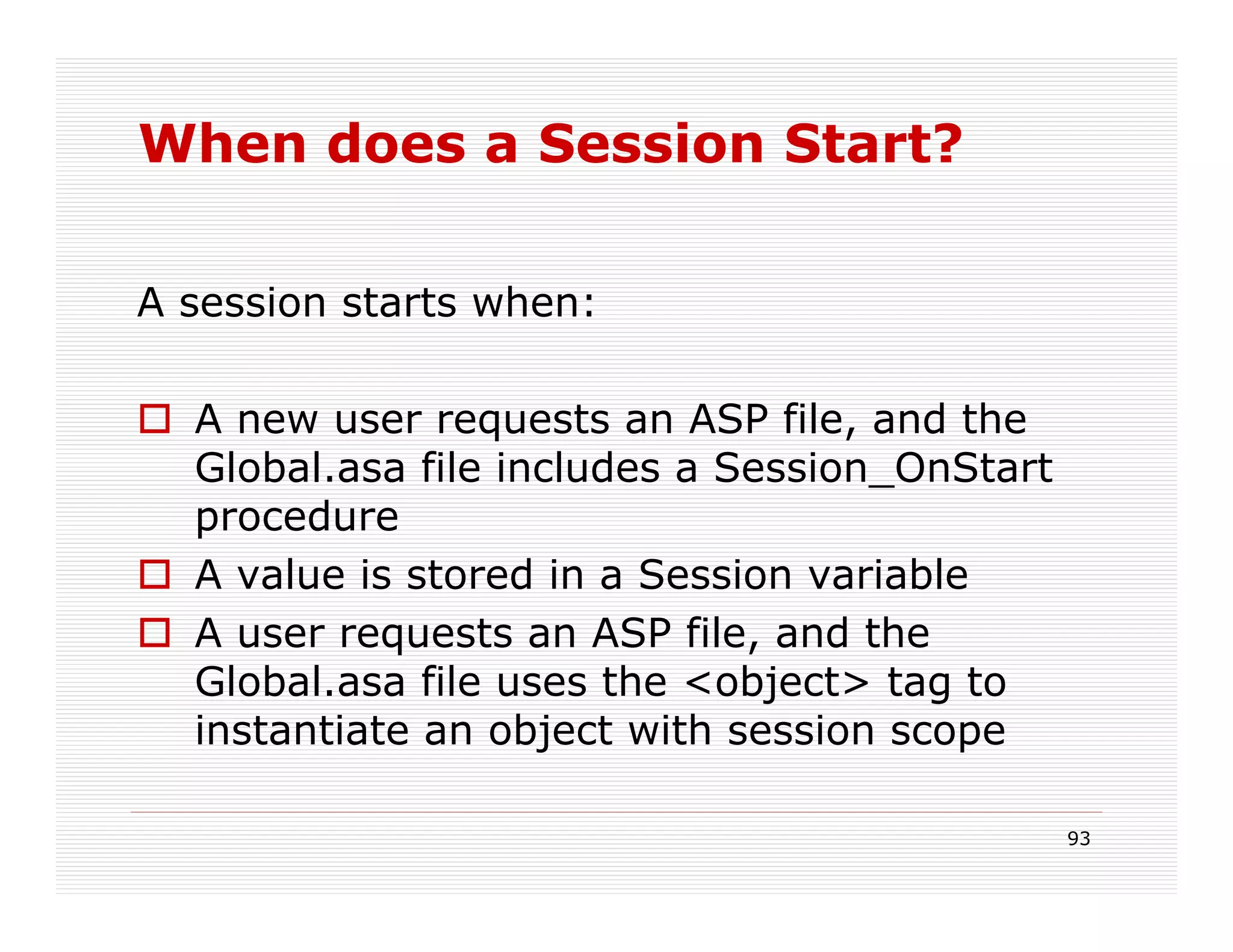 When does a Session Start?

A session starts when:

  A new user requests an ASP file, and the
  Global.asa file includes a Session_OnStart
  procedure
  A value is stored in a Session variable
  A user requests an ASP file, and the
  Global.asa file uses the <object> tag to
  instantiate an object with session scope

                                               93
 