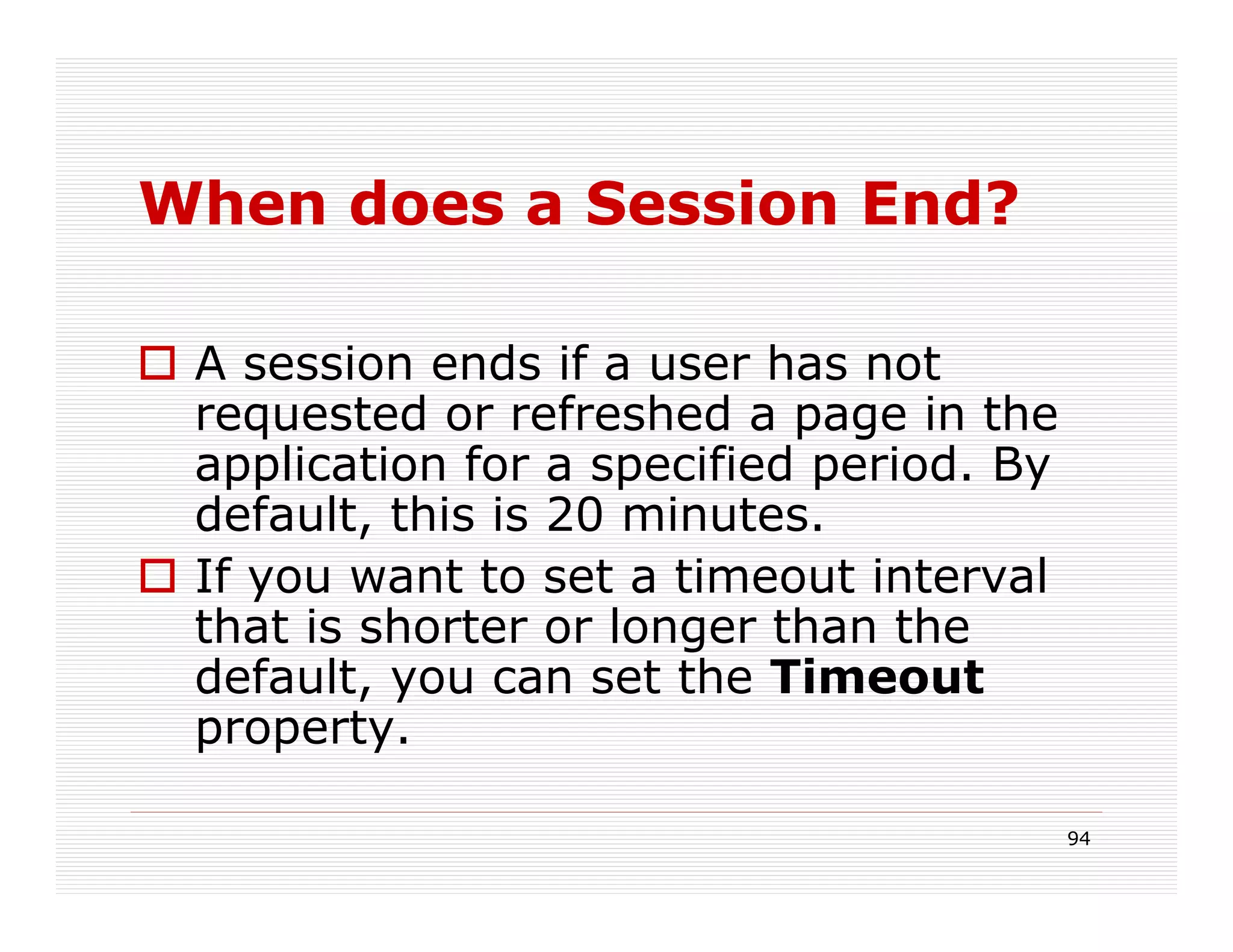 When does a Session End?

 A session ends if a user has not
 requested or refreshed a page in the
 application for a specified period. By
 default, this is 20 minutes.
 If you want to set a timeout interval
 that is shorter or longer than the
 default, you can set the Timeout
 property.

                                          94
 