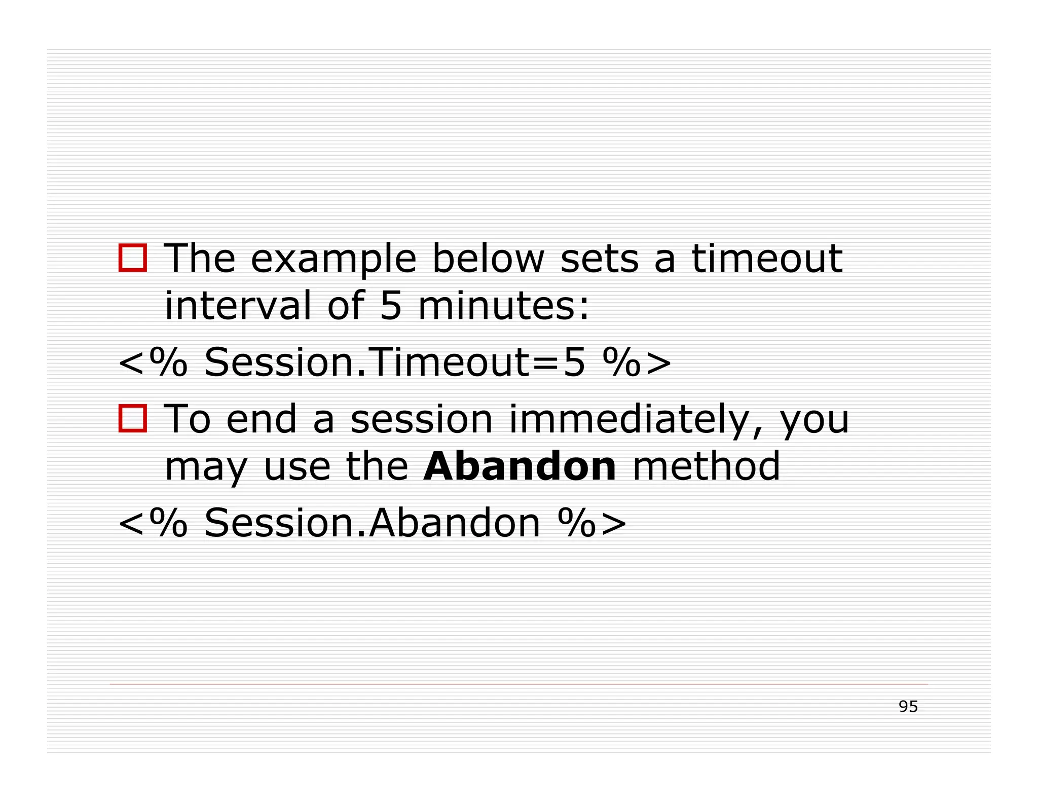 The example below sets a timeout
 interval of 5 minutes:
<% Session.Timeout=5 %>
 To end a session immediately, you
 may use the Abandon method
<% Session.Abandon %>



                                     95
 