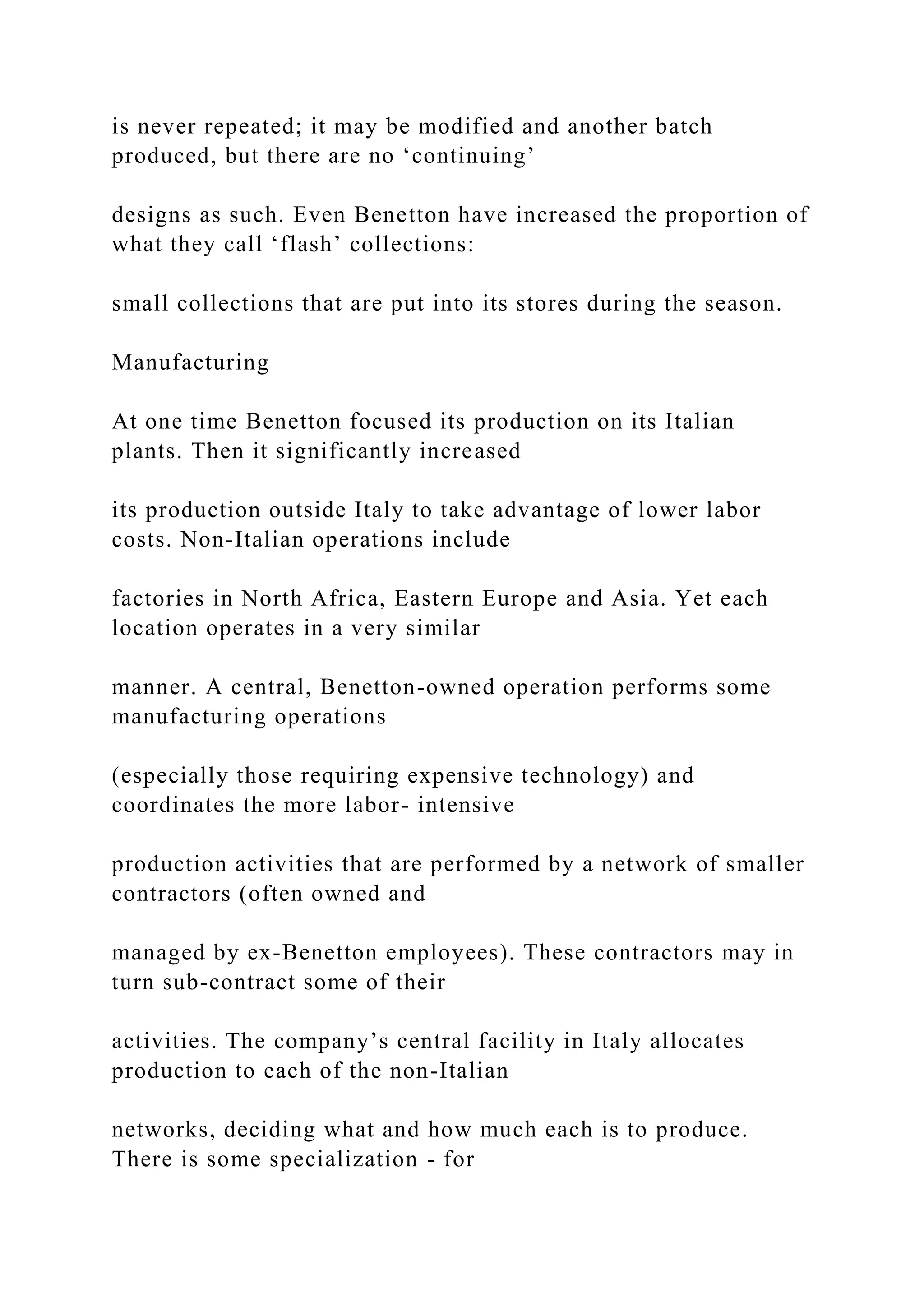 is never repeated; it may be modified and another batch
produced, but there are no ‘continuing’
designs as such. Even Benetton have increased the proportion of
what they call ‘flash’ collections:
small collections that are put into its stores during the season.
Manufacturing
At one time Benetton focused its production on its Italian
plants. Then it significantly increased
its production outside Italy to take advantage of lower labor
costs. Non-Italian operations include
factories in North Africa, Eastern Europe and Asia. Yet each
location operates in a very similar
manner. A central, Benetton-owned operation performs some
manufacturing operations
(especially those requiring expensive technology) and
coordinates the more labor- intensive
production activities that are performed by a network of smaller
contractors (often owned and
managed by ex-Benetton employees). These contractors may in
turn sub-contract some of their
activities. The company’s central facility in Italy allocates
production to each of the non-Italian
networks, deciding what and how much each is to produce.
There is some specialization - for
 