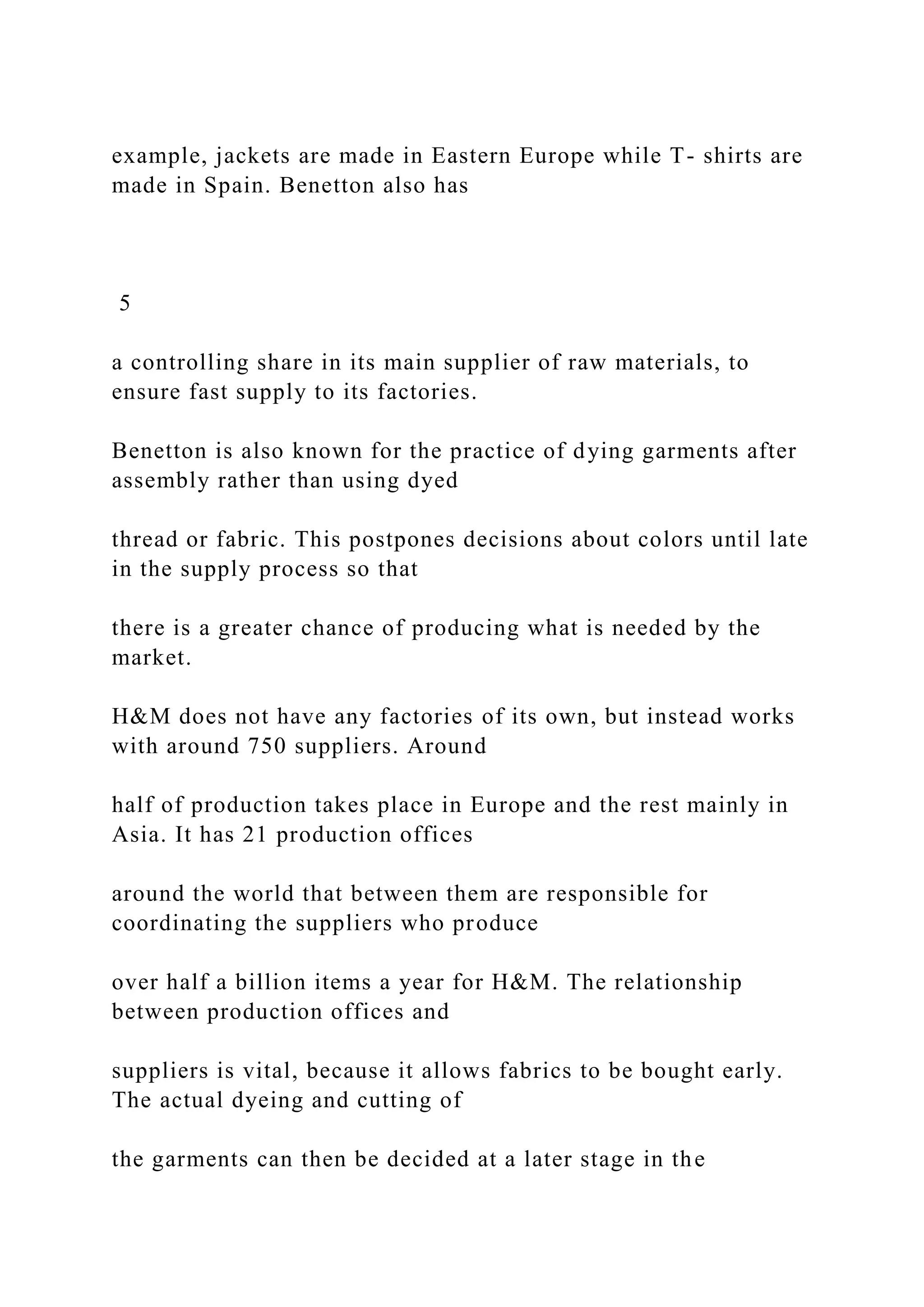 example, jackets are made in Eastern Europe while T- shirts are
made in Spain. Benetton also has
5
a controlling share in its main supplier of raw materials, to
ensure fast supply to its factories.
Benetton is also known for the practice of dying garments after
assembly rather than using dyed
thread or fabric. This postpones decisions about colors until late
in the supply process so that
there is a greater chance of producing what is needed by the
market.
H&M does not have any factories of its own, but instead works
with around 750 suppliers. Around
half of production takes place in Europe and the rest mainly in
Asia. It has 21 production offices
around the world that between them are responsible for
coordinating the suppliers who produce
over half a billion items a year for H&M. The relationship
between production offices and
suppliers is vital, because it allows fabrics to be bought early.
The actual dyeing and cutting of
the garments can then be decided at a later stage in the
 