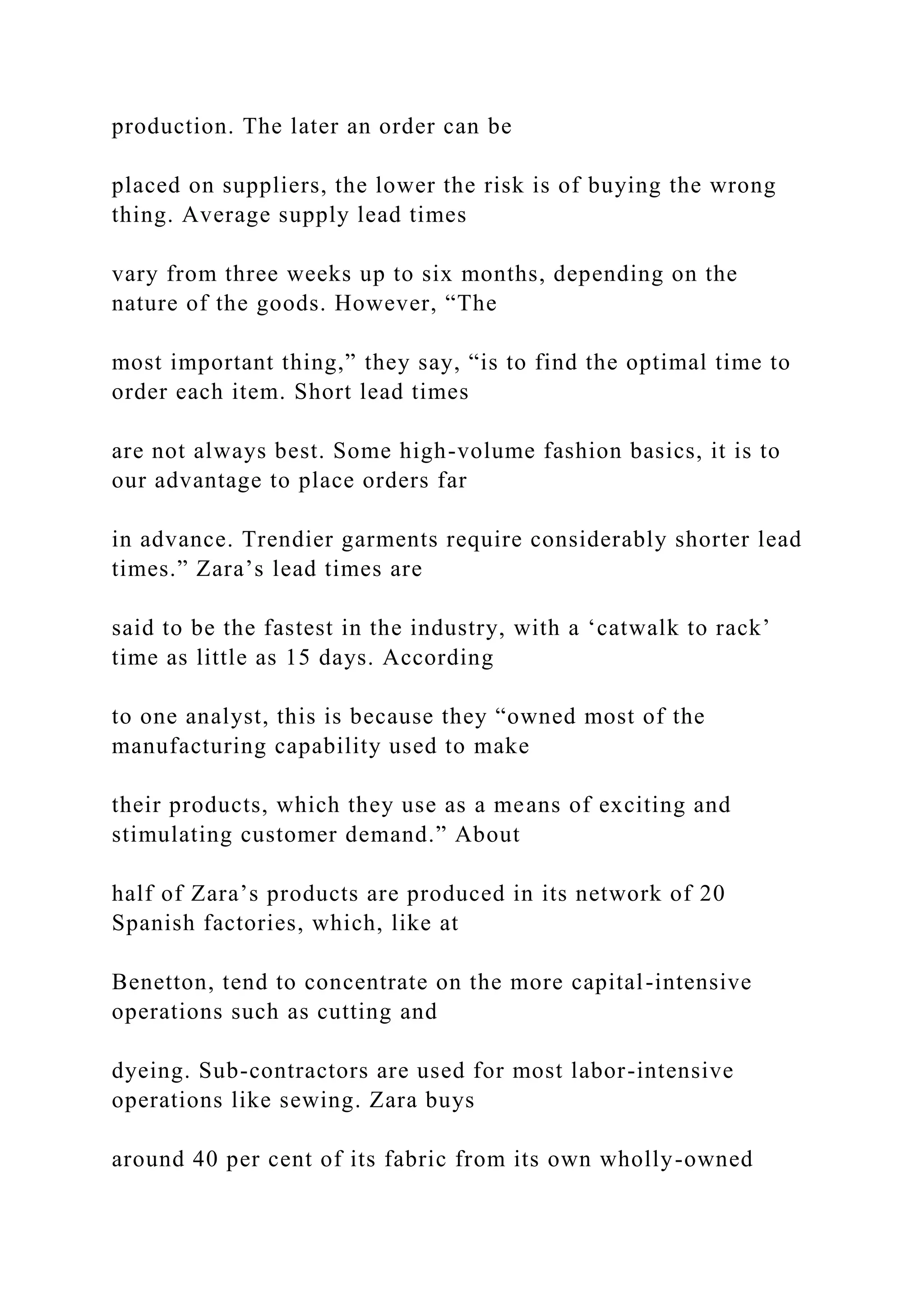 production. The later an order can be
placed on suppliers, the lower the risk is of buying the wrong
thing. Average supply lead times
vary from three weeks up to six months, depending on the
nature of the goods. However, “The
most important thing,” they say, “is to find the optimal time to
order each item. Short lead times
are not always best. Some high-volume fashion basics, it is to
our advantage to place orders far
in advance. Trendier garments require considerably shorter lead
times.” Zara’s lead times are
said to be the fastest in the industry, with a ‘catwalk to rack’
time as little as 15 days. According
to one analyst, this is because they “owned most of the
manufacturing capability used to make
their products, which they use as a means of exciting and
stimulating customer demand.” About
half of Zara’s products are produced in its network of 20
Spanish factories, which, like at
Benetton, tend to concentrate on the more capital-intensive
operations such as cutting and
dyeing. Sub-contractors are used for most labor-intensive
operations like sewing. Zara buys
around 40 per cent of its fabric from its own wholly-owned
 