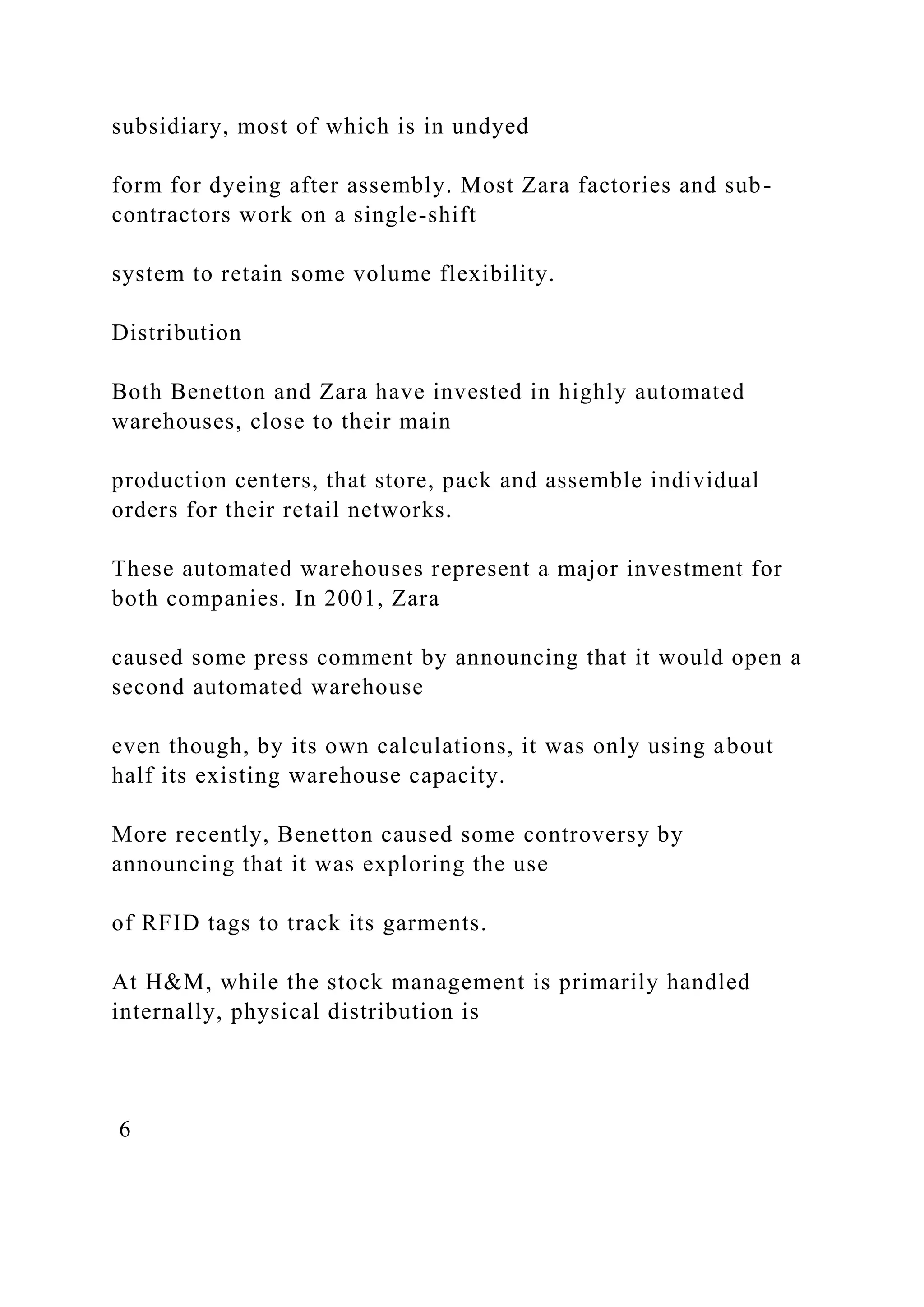 subsidiary, most of which is in undyed
form for dyeing after assembly. Most Zara factories and sub-
contractors work on a single-shift
system to retain some volume flexibility.
Distribution
Both Benetton and Zara have invested in highly automated
warehouses, close to their main
production centers, that store, pack and assemble individual
orders for their retail networks.
These automated warehouses represent a major investment for
both companies. In 2001, Zara
caused some press comment by announcing that it would open a
second automated warehouse
even though, by its own calculations, it was only using about
half its existing warehouse capacity.
More recently, Benetton caused some controversy by
announcing that it was exploring the use
of RFID tags to track its garments.
At H&M, while the stock management is primarily handled
internally, physical distribution is
6
 