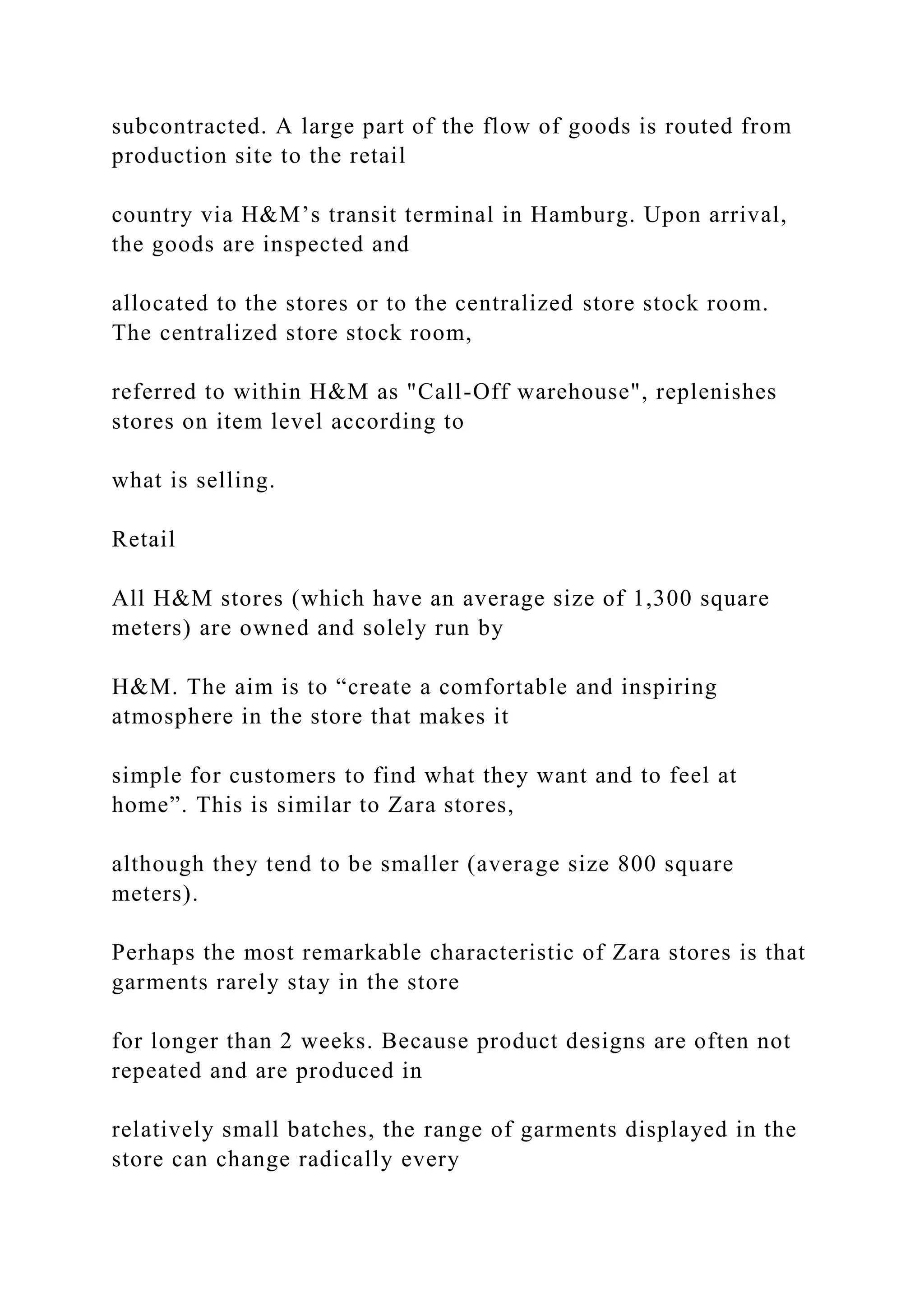 subcontracted. A large part of the flow of goods is routed from
production site to the retail
country via H&M’s transit terminal in Hamburg. Upon arrival,
the goods are inspected and
allocated to the stores or to the centralized store stock room.
The centralized store stock room,
referred to within H&M as "Call-Off warehouse", replenishes
stores on item level according to
what is selling.
Retail
All H&M stores (which have an average size of 1,300 square
meters) are owned and solely run by
H&M. The aim is to “create a comfortable and inspiring
atmosphere in the store that makes it
simple for customers to find what they want and to feel at
home”. This is similar to Zara stores,
although they tend to be smaller (average size 800 square
meters).
Perhaps the most remarkable characteristic of Zara stores is that
garments rarely stay in the store
for longer than 2 weeks. Because product designs are often not
repeated and are produced in
relatively small batches, the range of garments displayed in the
store can change radically every
 