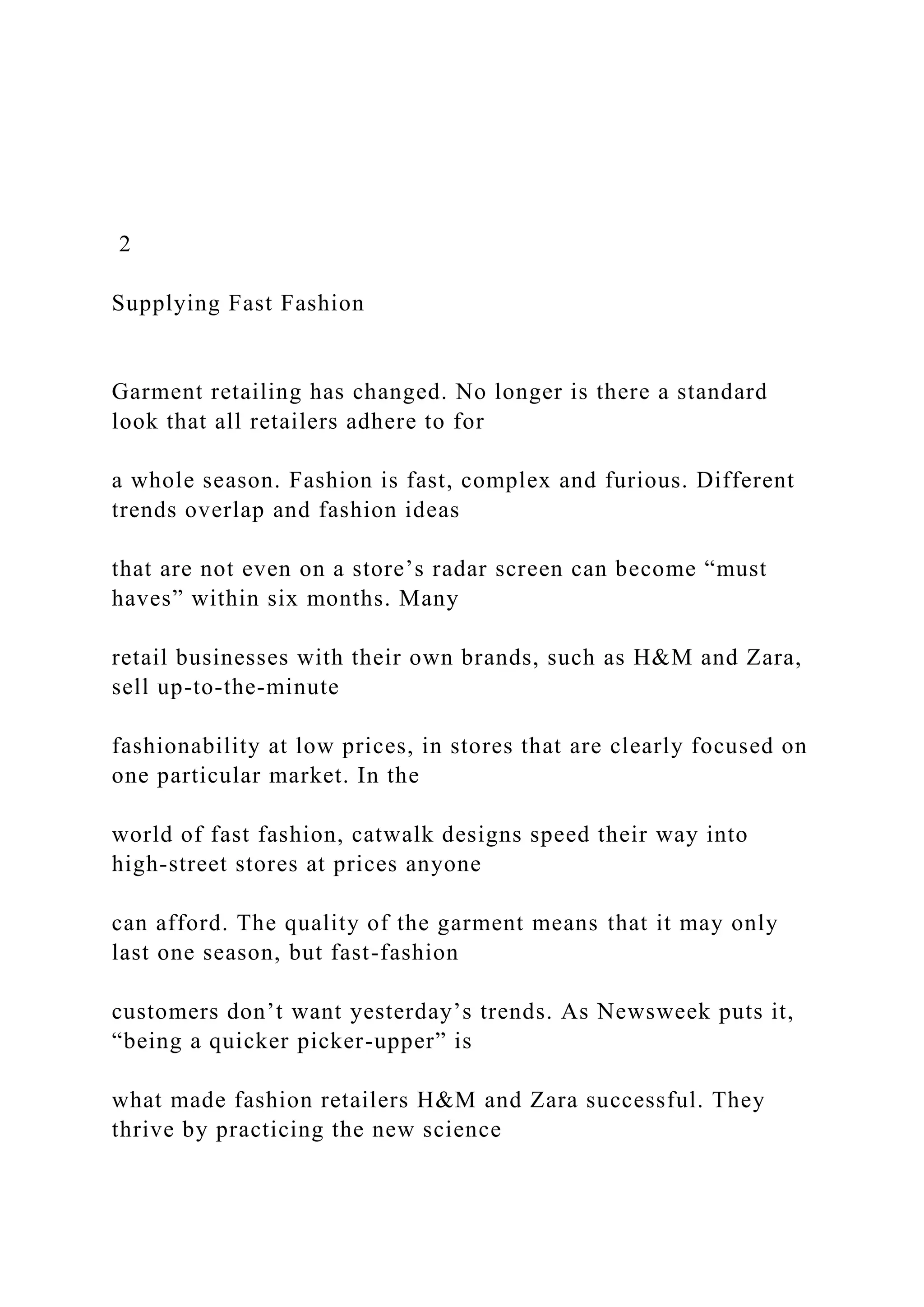 2
Supplying Fast Fashion
Garment retailing has changed. No longer is there a standard
look that all retailers adhere to for
a whole season. Fashion is fast, complex and furious. Different
trends overlap and fashion ideas
that are not even on a store’s radar screen can become “must
haves” within six months. Many
retail businesses with their own brands, such as H&M and Zara,
sell up-to-the-minute
fashionability at low prices, in stores that are clearly focused on
one particular market. In the
world of fast fashion, catwalk designs speed their way into
high-street stores at prices anyone
can afford. The quality of the garment means that it may only
last one season, but fast-fashion
customers don’t want yesterday’s trends. As Newsweek puts it,
“being a quicker picker-upper” is
what made fashion retailers H&M and Zara successful. They
thrive by practicing the new science
 