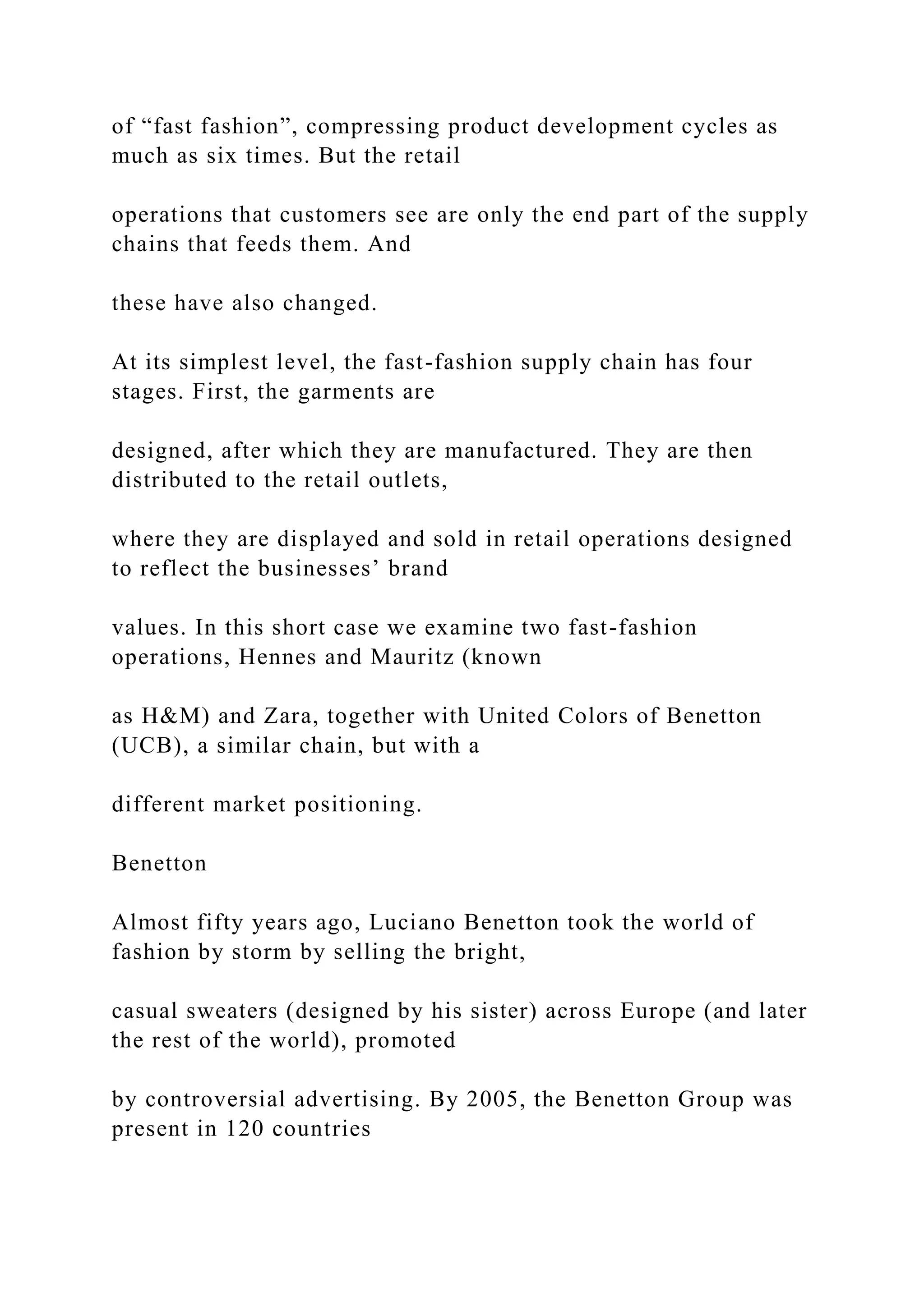 of “fast fashion”, compressing product development cycles as
much as six times. But the retail
operations that customers see are only the end part of the supply
chains that feeds them. And
these have also changed.
At its simplest level, the fast-fashion supply chain has four
stages. First, the garments are
designed, after which they are manufactured. They are then
distributed to the retail outlets,
where they are displayed and sold in retail operations designed
to reflect the businesses’ brand
values. In this short case we examine two fast-fashion
operations, Hennes and Mauritz (known
as H&M) and Zara, together with United Colors of Benetton
(UCB), a similar chain, but with a
different market positioning.
Benetton
Almost fifty years ago, Luciano Benetton took the world of
fashion by storm by selling the bright,
casual sweaters (designed by his sister) across Europe (and later
the rest of the world), promoted
by controversial advertising. By 2005, the Benetton Group was
present in 120 countries
 