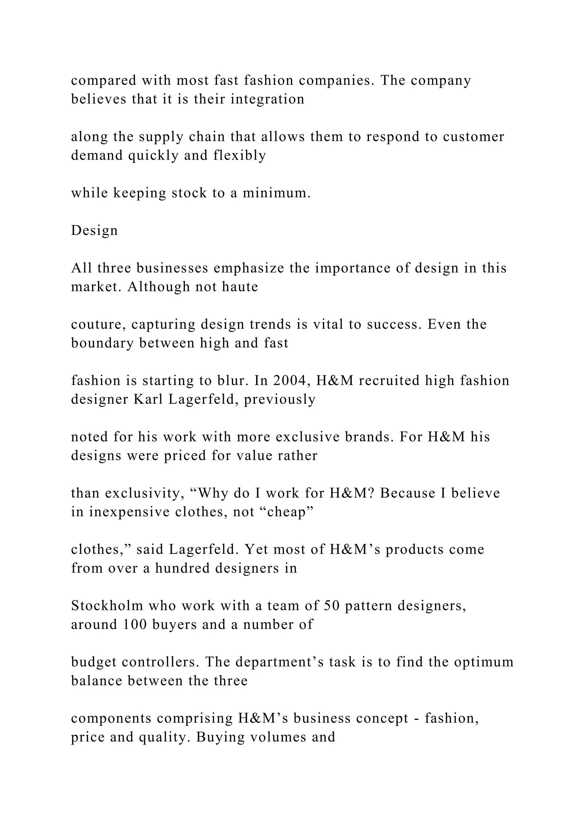 compared with most fast fashion companies. The company
believes that it is their integration
along the supply chain that allows them to respond to customer
demand quickly and flexibly
while keeping stock to a minimum.
Design
All three businesses emphasize the importance of design in this
market. Although not haute
couture, capturing design trends is vital to success. Even the
boundary between high and fast
fashion is starting to blur. In 2004, H&M recruited high fashion
designer Karl Lagerfeld, previously
noted for his work with more exclusive brands. For H&M his
designs were priced for value rather
than exclusivity, “Why do I work for H&M? Because I believe
in inexpensive clothes, not “cheap”
clothes,” said Lagerfeld. Yet most of H&M’s products come
from over a hundred designers in
Stockholm who work with a team of 50 pattern designers,
around 100 buyers and a number of
budget controllers. The department’s task is to find the optimum
balance between the three
components comprising H&M’s business concept - fashion,
price and quality. Buying volumes and
 