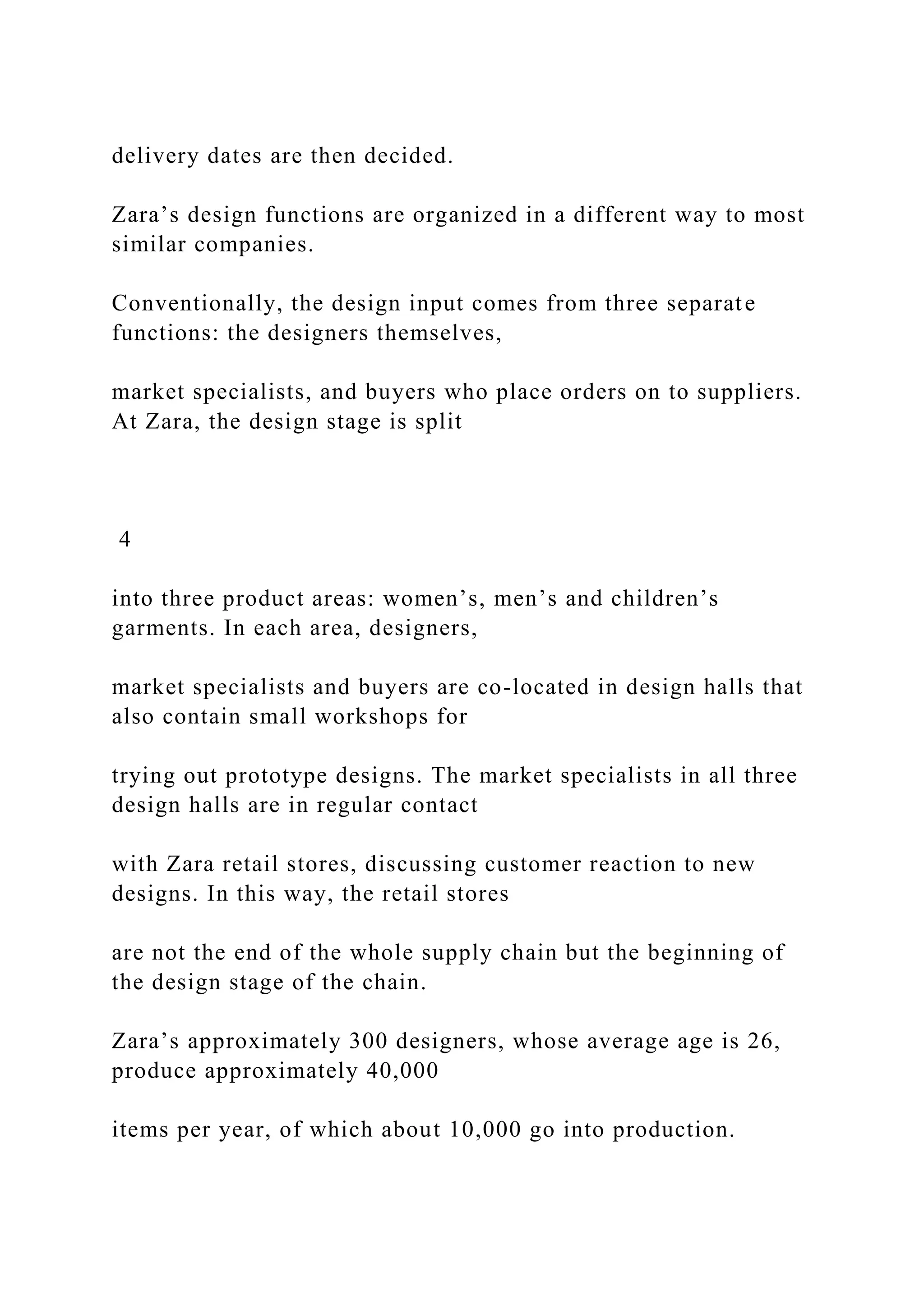 delivery dates are then decided.
Zara’s design functions are organized in a different way to most
similar companies.
Conventionally, the design input comes from three separate
functions: the designers themselves,
market specialists, and buyers who place orders on to suppliers.
At Zara, the design stage is split
4
into three product areas: women’s, men’s and children’s
garments. In each area, designers,
market specialists and buyers are co-located in design halls that
also contain small workshops for
trying out prototype designs. The market specialists in all three
design halls are in regular contact
with Zara retail stores, discussing customer reaction to new
designs. In this way, the retail stores
are not the end of the whole supply chain but the beginning of
the design stage of the chain.
Zara’s approximately 300 designers, whose average age is 26,
produce approximately 40,000
items per year, of which about 10,000 go into production.
 