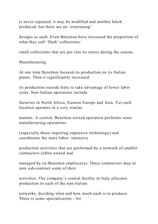 is never repeated; it may be modified and another batch
produced, but there are no ‘continuing’
designs as such. Even Benetton have increased the proportion of
what they call ‘flash’ collections:
small collections that are put into its stores during the season.
Manufacturing
At one time Benetton focused its production on its Italian
plants. Then it significantly increased
its production outside Italy to take advantage of lower labor
costs. Non-Italian operations include
factories in North Africa, Eastern Europe and Asia. Yet each
location operates in a very similar
manner. A central, Benetton-owned operation performs some
manufacturing operations
(especially those requiring expensive technology) and
coordinates the more labor- intensive
production activities that are performed by a network of smaller
contractors (often owned and
managed by ex-Benetton employees). These contractors may in
turn sub-contract some of their
activities. The company’s central facility in Italy allocates
production to each of the non-Italian
networks, deciding what and how much each is to produce.
There is some specialization - for
 
