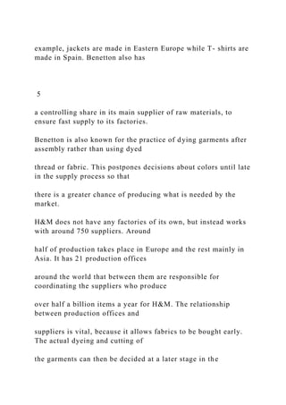 example, jackets are made in Eastern Europe while T- shirts are
made in Spain. Benetton also has
5
a controlling share in its main supplier of raw materials, to
ensure fast supply to its factories.
Benetton is also known for the practice of dying garments after
assembly rather than using dyed
thread or fabric. This postpones decisions about colors until late
in the supply process so that
there is a greater chance of producing what is needed by the
market.
H&M does not have any factories of its own, but instead works
with around 750 suppliers. Around
half of production takes place in Europe and the rest mainly in
Asia. It has 21 production offices
around the world that between them are responsible for
coordinating the suppliers who produce
over half a billion items a year for H&M. The relationship
between production offices and
suppliers is vital, because it allows fabrics to be bought early.
The actual dyeing and cutting of
the garments can then be decided at a later stage in the
 