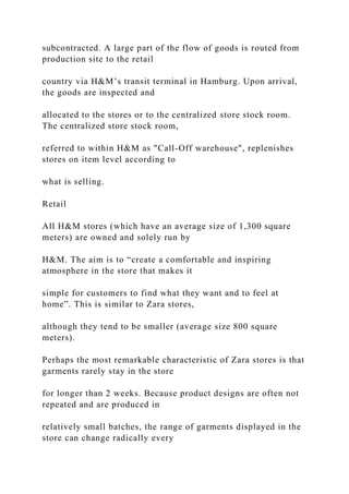 subcontracted. A large part of the flow of goods is routed from
production site to the retail
country via H&M’s transit terminal in Hamburg. Upon arrival,
the goods are inspected and
allocated to the stores or to the centralized store stock room.
The centralized store stock room,
referred to within H&M as "Call-Off warehouse", replenishes
stores on item level according to
what is selling.
Retail
All H&M stores (which have an average size of 1,300 square
meters) are owned and solely run by
H&M. The aim is to “create a comfortable and inspiring
atmosphere in the store that makes it
simple for customers to find what they want and to feel at
home”. This is similar to Zara stores,
although they tend to be smaller (average size 800 square
meters).
Perhaps the most remarkable characteristic of Zara stores is that
garments rarely stay in the store
for longer than 2 weeks. Because product designs are often not
repeated and are produced in
relatively small batches, the range of garments displayed in the
store can change radically every
 