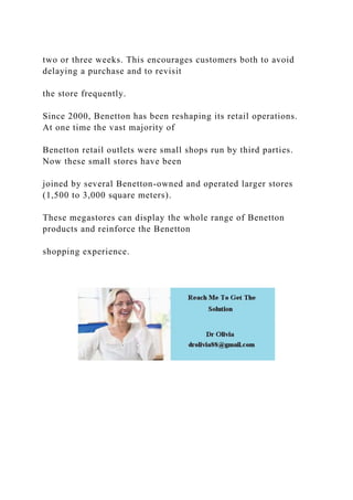 two or three weeks. This encourages customers both to avoid
delaying a purchase and to revisit
the store frequently.
Since 2000, Benetton has been reshaping its retail operations.
At one time the vast majority of
Benetton retail outlets were small shops run by third parties.
Now these small stores have been
joined by several Benetton-owned and operated larger stores
(1,500 to 3,000 square meters).
These megastores can display the whole range of Benetton
products and reinforce the Benetton
shopping experience.
 