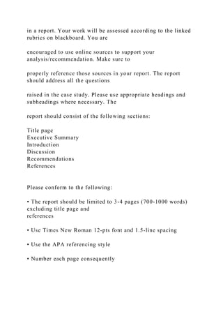 in a report. Your work will be assessed according to the linked
rubrics on blackboard. You are
encouraged to use online sources to support your
analysis/recommendation. Make sure to
properly reference those sources in your report. The report
should address all the questions
raised in the case study. Please use appropriate headings and
subheadings where necessary. The
report should consist of the following sections:
Title page
Executive Summary
Introduction
Discussion
Recommendations
References
Please conform to the following:
• The report should be limited to 3-4 pages (700-1000 words)
excluding title page and
references
• Use Times New Roman 12-pts font and 1.5-line spacing
• Use the APA referencing style
• Number each page consequently
 