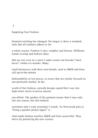 2
Supplying Fast Fashion
Garment retailing has changed. No longer is there a standard
look that all retailers adhere to for
a whole season. Fashion is fast, complex and furious. Different
trends overlap and fashion ideas
that are not even on a store’s radar screen can become “must
haves” within six months. Many
retail businesses with their own brands, such as H&M and Zara,
sell up-to-the-minute
fashionability at low prices, in stores that are clearly focused on
one particular market. In the
world of fast fashion, catwalk designs speed their way into
high-street stores at prices anyone
can afford. The quality of the garment means that it may only
last one season, but fast-fashion
customers don’t want yesterday’s trends. As Newsweek puts it,
“being a quicker picker-upper” is
what made fashion retailers H&M and Zara successful. They
thrive by practicing the new science
 