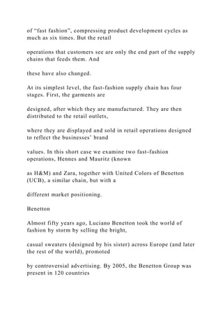 of “fast fashion”, compressing product development cycles as
much as six times. But the retail
operations that customers see are only the end part of the supply
chains that feeds them. And
these have also changed.
At its simplest level, the fast-fashion supply chain has four
stages. First, the garments are
designed, after which they are manufactured. They are then
distributed to the retail outlets,
where they are displayed and sold in retail operations designed
to reflect the businesses’ brand
values. In this short case we examine two fast-fashion
operations, Hennes and Mauritz (known
as H&M) and Zara, together with United Colors of Benetton
(UCB), a similar chain, but with a
different market positioning.
Benetton
Almost fifty years ago, Luciano Benetton took the world of
fashion by storm by selling the bright,
casual sweaters (designed by his sister) across Europe (and later
the rest of the world), promoted
by controversial advertising. By 2005, the Benetton Group was
present in 120 countries
 