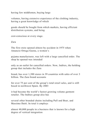 having few middlemen, buying large
volumes, having extensive experience of the clothing industry,
having a great knowledge of which
goods should be bought from which markets, having efficient
distribution systems, and being
cost-conscious at every stage.
Zara
The first store opened almost by accident in 1975 when
Amancio Ortega Gaona, a women’s
pyjama manufacturer, was left with a large cancelled order. The
shop he opened was intended
only as an outlet for cancelled orders. Now, Inditex, the holding
group that includes the Zara
brand, has over 1,300 stores in 39 countries with sales of over 3
billion. The Zara brand accounts
for over 75 per cent of the group’s total retail sales, and is still
based in northwest Spain. By 2003
it had become the world’s fastest growing volume garment
retailer. The Inditex group also has
several other branded chains including Pull and Bear, and
Massimo Dutti. In total it employs
almost 40,000 people in a business that is known for a high
degree of vertical integration
 