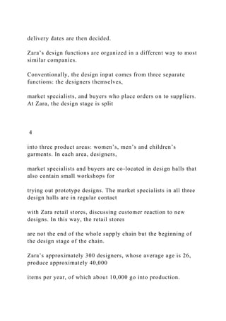 delivery dates are then decided.
Zara’s design functions are organized in a different way to most
similar companies.
Conventionally, the design input comes from three separate
functions: the designers themselves,
market specialists, and buyers who place orders on to suppliers.
At Zara, the design stage is split
4
into three product areas: women’s, men’s and children’s
garments. In each area, designers,
market specialists and buyers are co-located in design halls that
also contain small workshops for
trying out prototype designs. The market specialists in all three
design halls are in regular contact
with Zara retail stores, discussing customer reaction to new
designs. In this way, the retail stores
are not the end of the whole supply chain but the beginning of
the design stage of the chain.
Zara’s approximately 300 designers, whose average age is 26,
produce approximately 40,000
items per year, of which about 10,000 go into production.
 