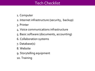 Tech Checklist 1. Computer 2. Internet infrastructure (security,  backup) 3. Printer 4. Voice communications infrastructure 5. Basic software (documents, accounting) 6. Collaboration systems 7. Database(s) 8. Website 9. Storytelling equipment 10. Training 