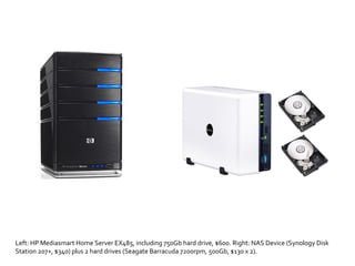 Left: HP Mediasmart Home Server EX485, including 750Gb hard drive, $600. Right: NAS Device (Synology Disk Station 207+, $340) plus 2 hard drives (Seagate Barracuda 7200rpm, 500Gb, $130 x 2). 