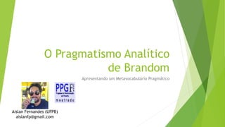 O Pragmatismo Analítico
de Brandom
Apresentando um Metavocabulário Pragmático
Aislan Fernandes (UFPB)
aislanfp@gmail.com
 