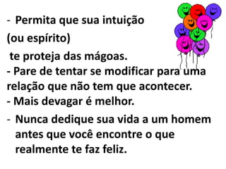 para um homem e seu comportamento. Permita que sua intuição (ou espírito) te proteja das mágoas. - Pare de tentar se modificar para uma relação que não tem que acontecer. - Mais devagar é melhor. Nunca dedique sua vida a um homem antes que você encontre o que realmente te faz feliz.- Se uma relação terminar porque o homem não te tratou como você merecia, "foda-se, mande pro inferno, esquece!", vocês não podem "ser amigos". - Um amigo nãodestrataria outro amigo. 