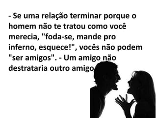 - Não conserte nada. - Se você sente que ele está te enrolando, provavelmente é porque ele está mesmo.- Não continue (a relação) porque você acha que "ela vai melhorar". Você vai se chatear daqui um ano por continuar a relação quando as coisas ainda não estiverem melhores. - A única pessoa que você pode controlar em uma relação é você mesma. 