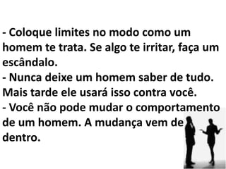 - Nunca o deixe sentir que ele é mais importante que você... Mesmo se ele tiver um maior grau de escolaridade ou um emprego melhor. - Não o torne um semi-deus. - Ele é um homem, nada além ou aquém disso. Adorei - Nunca deixe um homem definir quem você é. - Nunca pegue o homem de alguém emprestado. - Se ele traiu alguém com você, ele te trairá.