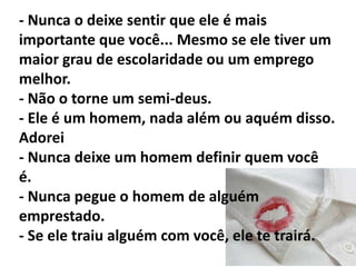 - Um homem vai te tratar do jeito que você permita que ele te trate. - Todos os homens NÃO são cachorros. - Você não deve ser a única a fazer tudo... Compromisso é uma via de mão dupla. - Você precisa de tempo para se cuidar entre as relações. Não há nada precioso quanto viajar. Veja as suas questões antes de um novo relacionamento. 