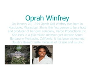 Oprah Winfrey On January 29, 1954 Oprah Gail Winfrey was born in Kosciusko, Mississippi. She is the first person to be a host and producer of her own company, Harpo Productions Inc. She lives in a $50 million mansion just outside Santa Barbara in Montecito, California, it has been nicknamed Oprah's Hearst Castle, because of its size and luxury. 