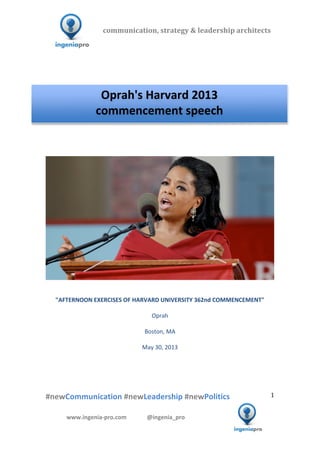  	
  	
   	
  	
  	
  	
  	
  	
  	
  	
  	
  	
  	
  
#newCommunication	
  #newLeadership	
  #newPolitics	
  
	
  
1	
  
communication,	
  strategy	
  &	
  leadership	
  architects	
  	
  
www.ingenia-­‐pro.com	
  	
  	
  	
  	
  	
  	
  	
  	
  	
  	
  	
  	
  	
  @ingenia_pro	
  
	
  
	
  	
  
	
  
	
  	
  	
  	
  	
  	
  	
  	
  	
  	
  	
  	
  	
  	
  	
  	
  	
  	
  	
  	
  	
  	
  	
  	
  	
  	
  	
  	
  	
  	
  	
  	
  	
  	
  	
  	
  	
  	
  	
  	
  	
  	
  	
  	
  	
  	
  	
  	
  	
  	
  	
  	
  
	
  
	
  	
  	
  	
  	
  	
  	
  	
  	
  	
  	
  	
  	
  	
  	
  	
  	
  	
  	
  	
  	
  	
  	
  	
  	
  	
  	
  	
  	
  	
  	
  	
  	
  	
  	
  	
  
	
  
	
  
	
  
	
  
"AFTERNOON	
  EXERCISES	
  OF	
  HARVARD	
  UNIVERSITY	
  362nd	
  COMMENCEMENT"	
  
	
  
Oprah	
  
	
  
Boston,	
  MA	
  
	
  
May	
  30,	
  2013	
  
	
  
	
  
	
  
	
  
Oprah's	
  Harvard	
  2013	
  	
  
commencement	
  speech	
  
 
