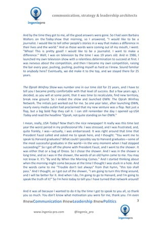  	
  	
   	
  	
  	
  	
  	
  	
  	
  	
  	
  	
  	
  
#newCommunication	
  #newLeadership	
  #newPolitics	
  
	
  
3	
  
communication,	
  strategy	
  &	
  leadership	
  architects	
  	
  
www.ingenia-­‐pro.com	
  	
  	
  	
  	
  	
  	
  	
  	
  	
  	
  	
  	
  	
  @ingenia_pro	
  
	
  
And	
  by	
  the	
  time	
  they	
  got	
  to	
  me,	
  all	
  the	
  good	
  answers	
  were	
  gone.	
  So	
  I	
  had	
  seen	
  Barbara	
  
Walters	
   on	
   the	
  Today	
  show	
   that	
   morning,	
   so	
   I	
   answered,	
   "I	
   would	
   like	
   to	
   be	
   a	
  
journalist.	
  I	
  would	
  like	
  to	
  tell	
  other	
  people's	
  stories	
  in	
  a	
  way	
  that	
  makes	
  a	
  difference	
  in	
  
their	
  lives	
  and	
  the	
  world."	
  And	
  as	
  those	
  words	
  were	
  coming	
  out	
  of	
  my	
  mouth,	
  I	
  went:	
  
"Whoa!	
   This	
   is	
   pretty	
   good!	
   I	
   would	
   like	
   to	
   be	
   a	
   journalist.	
   I	
   want	
   to	
   make	
   a	
  
difference."	
  Well,	
  I	
  was	
  on	
  television	
  by	
  the	
  time	
  I	
  was	
  19	
  years	
  old.	
  And	
  in	
  1986,	
  I	
  
launched	
  my	
  own	
  television	
  show	
  with	
  a	
  relentless	
  determination	
  to	
  succeed	
  at	
  first.	
  I	
  
was	
  nervous	
  about	
  the	
  competition,	
  and	
  then	
  I	
  became	
  my	
  own	
  competition,	
  raising	
  
the	
  bar	
  every	
  year,	
  pushing,	
  pushing,	
  pushing	
  myself	
  as	
  hard	
  as	
  I	
  knew.	
  Sound	
  familiar	
  
to	
  anybody	
  here?	
  Eventually,	
  we	
  did	
  make	
  it	
  to	
  the	
  top,	
  and	
  we	
  stayed	
  there	
  for	
  25	
  
years.	
  
	
  
	
  
The	
  Oprah	
  Winfrey	
  Show	
  was	
  number	
  one	
  in	
  our	
  time	
  slot	
  for	
  21	
  years,	
  and	
  I	
  have	
  to	
  
tell	
  you	
  I	
  became	
  pretty	
  comfortable	
  with	
  that	
  level	
  of	
  success.	
  But	
  a	
  few	
  years	
  ago,	
  I	
  
decided,	
  as	
  you	
  will	
  at	
  some	
  point,	
  that	
  it	
  was	
  time	
  to	
  recalculate,	
  find	
  new	
  territory,	
  
break	
   new	
   ground.	
   So	
   I	
   ended	
   the	
   show	
   and	
   launched	
   OWN:	
   The	
   Oprah	
   Winfrey	
  
Network.	
  The	
  initials	
  just	
  worked	
  out	
  for	
  me.	
  So	
  one	
  year	
  later,	
  after	
  launching	
  OWN,	
  
nearly	
  every	
  media	
  outlet	
  had	
  proclaimed	
  that	
  my	
  new	
  venture	
  was	
  a	
  flop.	
  Not	
  just	
  a	
  
flop,	
   but	
   a	
   big	
   bold	
   flop	
   they	
   call	
   it.	
   I	
   can	
   still	
   remember	
   the	
   day	
   I	
   opened	
   up	
  USA	
  
Today	
  and	
  read	
  the	
  headline	
  "Oprah,	
  not	
  quite	
  standing	
  on	
  her	
  OWN."	
  	
  
	
  
I	
  mean,	
  really,	
  USA	
  Today?	
  Now	
  that's	
  the	
  nice	
  newspaper!	
  It	
  really	
  was	
  this	
  time	
  last	
  
year	
  the	
  worst	
  period	
  in	
  my	
  professional	
  life.	
  I	
  was	
  stressed,	
  and	
  I	
  was	
  frustrated,	
  and,	
  
quite	
  frankly,	
  I	
  was—actually,	
  I	
  was	
  embarrassed.	
  It	
  was	
  right	
  around	
  that	
  time	
  that	
  
President	
  Faust	
  called	
  and	
  asked	
  me	
  to	
  speak	
  here,	
  and	
  I	
  thought:	
  "You	
  want	
  me	
  to	
  
speak	
  to	
  Harvard	
  graduates?	
  What	
  could	
  I	
  possibly	
  say	
  to	
  Harvard	
  graduates—some	
  of	
  
the	
  most	
  successful	
  graduates	
  in	
  the	
  world—in	
  the	
  very	
  moment	
  when	
  I	
  had	
  stopped	
  
succeeding?"	
  So	
  I	
  got	
  off	
  the	
  phone	
  with	
  President	
  Faust,	
  and	
  I	
  went	
  to	
  the	
  shower.	
  It	
  
was	
  either	
  that	
  or	
  a	
  bag	
  of	
  Oreos.	
  So	
  I	
  chose	
  the	
  shower.	
  And	
  I	
  was	
  in	
  the	
  shower	
  a	
  
long	
  time,	
  and	
  as	
  I	
  was	
  in	
  the	
  shower,	
  the	
  words	
  of	
  an	
  old	
  hymn	
  came	
  to	
  me.	
  You	
  may	
  
not	
  know	
  it.	
  It's	
  "By	
  and	
  By	
  When	
  the	
  Morning	
  Comes."	
  And	
  I	
  started	
  thinking	
  about	
  
when	
  the	
  morning	
  might	
  come	
  because	
  at	
  the	
  time	
  I	
  thought	
  I	
  was	
  stuck	
  in	
  a	
  hole.	
  And	
  
the	
   words	
   came	
   to	
   me	
   "Trouble	
   don't	
   last	
   always"	
   from	
   that	
   hymn,	
   "this	
   too	
   shall	
  
pass."	
  And	
  I	
  thought,	
  as	
  I	
  got	
  out	
  of	
  the	
  shower,	
  "I	
  am	
  going	
  to	
  turn	
  this	
  thing	
  around,	
  
and	
  I	
  will	
  be	
  better	
  for	
  it.	
  And	
  when	
  I	
  do,	
  I'm	
  going	
  to	
  go	
  to	
  Harvard,	
  and	
  I'm	
  going	
  to	
  
speak	
  the	
  truth	
  of	
  it!"	
  So	
  I'm	
  here	
  today	
  to	
  tell	
  you	
  I	
  have	
  turned	
  that	
  network	
  around!	
  
	
  
	
  
And	
  it	
  was	
  all	
  because	
  I	
  wanted	
  to	
  do	
  it	
  by	
  the	
  time	
  I	
  got	
  to	
  speak	
  to	
  you	
  all,	
  so	
  thank	
  
you	
  so	
  much.	
  You	
  don't	
  know	
  what	
  motivation	
  you	
  were	
  for	
  me,	
  thank	
  you.	
  I'm	
  even	
  
 