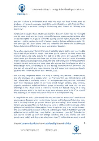  	
  	
   	
  	
  	
  	
  	
  	
  	
  	
  	
  	
  	
  
#newCommunication	
  #newLeadership	
  #newPolitics	
  
	
  
4	
  
communication,	
  strategy	
  &	
  leadership	
  architects	
  	
  
www.ingenia-­‐pro.com	
  	
  	
  	
  	
  	
  	
  	
  	
  	
  	
  	
  	
  	
  @ingenia_pro	
  
	
  
prouder	
   to	
   share	
   a	
   fundamental	
   truth	
   that	
   you	
   might	
   not	
   have	
   learned	
   even	
   as	
  
graduates	
  of	
  Harvard,	
  unless	
  you	
  studied	
  the	
  ancient	
  Greek	
  hero	
  with	
  Professor	
  Nagy.	
  
Professor	
  Nagy,	
  as	
  we	
  were	
  coming	
  in	
  this	
  morning,	
  said,	
  "Please,	
  Ms.	
  Winfrey,	
  walk	
  
decisively."	
  
	
  
I	
  shall	
  walk	
  decisively.	
  This	
  is	
  what	
  I	
  want	
  to	
  share.	
  It	
  doesn't	
  matter	
  how	
  far	
  you	
  might	
  
rise.	
  At	
  some	
  point,	
  you	
  are	
  bound	
  to	
  stumble	
  because	
  you're	
  constantly	
  doing	
  what	
  
we	
  do:	
  raising	
  the	
  bar.	
  If	
  you're	
  constantly	
  pushing	
  yourself	
  higher,	
  higher,	
  the	
  law	
  of	
  
averages—not	
  to	
  mention	
  the	
  myth	
  of	
  Icarus—predicts	
  that	
  you	
  will	
  at	
  some	
  point	
  fall.	
  
And	
  when	
  you	
  do,	
  I	
  want	
  you	
  to	
  know	
  this,	
  remember	
  this:	
  There	
  is	
  no	
  such	
  thing	
  as	
  
failure.	
  Failure	
  is	
  just	
  life	
  trying	
  to	
  move	
  us	
  in	
  another	
  direction.	
  	
  
	
  
Now,	
  when	
  you're	
  down	
  there	
  in	
  the	
  hole,	
  it	
  looks	
  like	
  failure.	
  So	
  this	
  past	
  year	
  I	
  had	
  to	
  
spoon-­‐feed	
   those	
   words	
   to	
   myself.	
   And	
   when	
   you're	
   down	
   in	
   the	
   hole,	
   when	
   that	
  
moment	
   comes,	
   it's	
   really	
   okay	
   to	
   feel	
   bad	
   for	
   a	
   little	
   while.	
   Give	
   yourself	
   time	
   to	
  
mourn	
  what	
  you	
  think	
  you	
  may	
  have	
  lost,	
  but	
  then	
  here's	
  the	
  key:	
  Learn	
  from	
  every	
  
mistake	
  because	
  every	
  experience,	
  encounter	
  and	
  particularly	
  your	
  mistakes	
  are	
  there	
  
to	
  teach	
  you	
  and	
  force	
  you	
  into	
  being	
  more	
  who	
  you	
  are.	
  And	
  then	
  figure	
  out	
  what	
  is	
  
the	
  next	
  right	
  move.	
  And	
  the	
  key	
  to	
  life	
  is	
  to	
  develop	
  an	
  internal	
  moral,	
  emotional	
  GPS	
  
that	
  can	
  tell	
  you	
  which	
  way	
  to	
  go.	
  Because	
  now	
  and	
  forever	
  more	
  when	
  you	
  Google	
  
yourself,	
  your	
  search	
  results	
  will	
  read	
  "Harvard,	
  2013."	
  	
  
	
  
And	
  in	
  a	
  very	
  competitive	
  world,	
  that	
  really	
  is	
  a	
  calling	
  card,	
  because	
  I	
  can	
  tell	
  you	
  as	
  
one	
  who	
  employs	
  a	
  lot	
  of	
  people,	
  when	
  I	
  see	
  "Harvard,"	
  I	
  sit	
  up	
  a	
  little	
  straighter	
  and	
  
say:	
  "Where	
  is	
  he	
  or	
  she?	
  Bring	
  them	
  in."	
  It's	
  an	
  impressive	
  calling	
  card	
  that	
  can	
  lead	
  to	
  
even	
   more	
   impressive	
   bullets	
   in	
   the	
   years	
   ahead:	
   lawyer,	
   senator,	
   CEO,	
   scientist,	
  
physicist,	
  winners	
  of	
  Nobel	
  and	
  Pulitzer	
  prizes,	
  or	
  late-­‐night	
  talk	
  show	
  host.	
  But	
  the	
  
challenge	
   of	
   life,	
   I	
   have	
   found,	
   is	
   to	
   build	
   a	
   résumé	
   that	
   doesn't	
   simply	
   tell	
   a	
   story	
  
about	
  what	
  you	
  want	
  to	
  be,	
  but	
  it's	
  a	
  story	
  about	
  who	
  you	
  want	
  to	
  be.	
  It's	
  a	
  résumé	
  
that	
  doesn't	
  just	
  tell	
  a	
  story	
  about	
  what	
  you	
  want	
  to	
  accomplish	
  but	
  why.	
  	
  
	
  
A	
  story	
  that's	
  not	
  just	
  a	
  collection	
  of	
  titles	
  and	
  positions	
  but	
  a	
  story	
  that's	
  really	
  about	
  
your	
  purpose.	
  Because	
  when	
  you	
  inevitably	
  stumble	
  and	
  find	
  yourself	
  stuck	
  in	
  a	
  hole,	
  
that	
  is	
  the	
  story	
  that	
  will	
  get	
  you	
  out.	
  What	
  is	
  your	
  true	
  calling?	
  What	
  is	
  your	
  dharma?	
  
What	
  is	
  your	
  purpose?	
  For	
  me	
  that	
  discovery	
  came	
  in	
  1994	
  when	
  I	
  interviewed	
  a	
  little	
  
girl	
  who	
  had	
  decided	
  to	
  collect	
  pocket	
  change	
  in	
  order	
  to	
  help	
  other	
  people	
  in	
  need.	
  
She	
  raised	
  a	
  thousand	
  dollars	
  all	
  by	
  herself,	
  and	
  I	
  thought,	
  "Well,	
  if	
  that	
  little	
  9-­‐year-­‐old	
  
girl	
  with	
  a	
  bucket	
  and	
  big	
  heart	
  could	
  do	
  that,	
  I	
  wonder	
  what	
  I	
  could	
  do?"	
  So	
  I	
  asked	
  for	
  
our	
   viewers	
   to	
   take	
   up	
   their	
   own	
   change	
   collection,	
   and	
   in	
   one	
   month,	
   just	
   from	
  
pennies	
  and	
  nickels	
  and	
  dimes,	
  we	
  raised	
  more	
  than	
  $3	
  million	
  that	
  we	
  used	
  to	
  send	
  
 