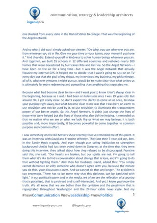  	
  	
   	
  	
  	
  	
  	
  	
  	
  	
  	
  	
  	
  
#newCommunication	
  #newLeadership	
  #newPolitics	
  
	
  
5	
  
communication,	
  strategy	
  &	
  leadership	
  architects	
  	
  
www.ingenia-­‐pro.com	
  	
  	
  	
  	
  	
  	
  	
  	
  	
  	
  	
  	
  	
  @ingenia_pro	
  
	
  
one	
  student	
  from	
  every	
  state	
  in	
  the	
  United	
  States	
  to	
  college.	
  That	
  was	
  the	
  beginning	
  of	
  
the	
  Angel	
  Network.	
  
	
  
	
  
And	
  so	
  what	
  I	
  did	
  was	
  I	
  simply	
  asked	
  our	
  viewers:	
  "Do	
  what	
  you	
  can	
  wherever	
  you	
  are,	
  
from	
  wherever	
  you	
  sit	
  in	
  life.	
  Give	
  me	
  your	
  time	
  or	
  your	
  talent,	
  your	
  money	
  if	
  you	
  have	
  
it."	
  And	
  they	
  did.	
  Extend	
  yourself	
  in	
  kindness	
  to	
  other	
  human	
  beings	
  wherever	
  you	
  can.	
  
And	
  together,	
  we	
  built	
  55	
  schools	
  in	
  12	
  different	
  countries	
  and	
  restored	
  nearly	
  300	
  
homes	
  that	
  were	
  devastated	
  by	
  hurricanes	
  Rita	
  and	
  Katrina.	
  So	
  the	
  Angel	
  Network—I	
  
have	
   been	
   on	
   the	
   air	
   for	
   a	
   long	
   time—but	
   it	
   was	
   the	
   Angel	
   Network	
   that	
   actually	
  
focused	
  my	
  internal	
  GPS.	
  It	
  helped	
  me	
  to	
  decide	
  that	
  I	
  wasn't	
  going	
  to	
  just	
  be	
  on	
  TV	
  
every	
  day	
  but	
  that	
  the	
  goal	
  of	
  my	
  shows,	
  my	
  interviews,	
  my	
  business,	
  my	
  philanthropy,	
  
all	
  of	
  it,	
  whatever	
  ventures	
  I	
  might	
  pursue,	
  would	
  be	
  to	
  make	
  clear	
  that	
  what	
  unites	
  us	
  
is	
  ultimately	
  far	
  more	
  redeeming	
  and	
  compelling	
  than	
  anything	
  that	
  separates	
  me.	
  	
  
	
  
Because	
  what	
  had	
  become	
  clear	
  to	
  me—and	
  I	
  want	
  you	
  to	
  know	
  it	
  isn't	
  always	
  clear	
  in	
  
the	
  beginning,	
  because	
  as	
  I	
  said,	
  I	
  had	
  been	
  on	
  television	
  since	
  I	
  was	
  19	
  years	
  old.	
  But	
  
around	
  '94,	
  I	
  got	
  really	
  clear.	
  So	
  don't	
  expect	
  the	
  clarity	
  to	
  come	
  all	
  at	
  once,	
  to	
  know	
  
your	
  purpose	
  right	
  away,	
  but	
  what	
  became	
  clear	
  to	
  me	
  was	
  that	
  I	
  was	
  here	
  on	
  earth	
  to	
  
use	
  television	
  and	
  not	
  be	
  used	
  by	
  it,	
  to	
  use	
  television	
  to	
  illuminate	
  the	
  transcendent	
  
power	
  of	
  our	
  better	
  angels.	
  So	
  this	
  Angel	
  Network,	
  it	
  didn't	
  just	
  change	
  the	
  lives	
  of	
  
those	
  who	
  were	
  helped	
  but	
  the	
  lives	
  of	
  those	
  who	
  also	
  did	
  the	
  helping.	
  It	
  reminded	
  us	
  
that	
  no	
  matter	
  who	
  we	
  are	
  or	
  what	
  we	
  look	
  like	
  or	
  what	
  we	
  may	
  believe,	
  it	
  is	
  both	
  
possible	
   and,	
   more	
   importantly,	
   it	
   becomes	
   powerful	
   to	
   come	
   together	
   in	
   common	
  
purpose	
  and	
  common	
  effort.	
  	
  
	
  
I	
  saw	
  something	
  on	
  the	
  Bill	
  Moyers	
  show	
  recently	
  that	
  so	
  reminded	
  me	
  of	
  this	
  point.	
  It	
  
was	
  an	
  interview	
  with	
  David	
  and	
  Francine	
  Wheeler.	
  They	
  lost	
  their	
  7-­‐year-­‐old	
  son,	
  Ben,	
  
in	
   the	
   Sandy	
   Hook	
   tragedy.	
   And	
   even	
   though	
   gun	
   safety	
   legislation	
   to	
   strengthen	
  
background	
  checks	
  had	
  just	
  been	
  voted	
  down	
  in	
  Congress	
  at	
  the	
  time	
  that	
  they	
  were	
  
doing	
  this	
  interview,	
  they	
  talked	
  about	
  how	
  they	
  refused	
  to	
  be	
  discouraged.	
  Francine	
  
said	
  this,	
  she	
  said:	
  "Our	
  hearts	
  are	
  broken,	
  but	
  our	
  spirits	
  are	
  not.	
  I'm	
  going	
  to	
  tell	
  
them	
  what	
  it's	
  like	
  to	
  find	
  a	
  conversation	
  about	
  change	
  that	
  is	
  love,	
  and	
  I'm	
  going	
  to	
  do	
  
that	
   without	
   fighting	
   them."	
   And	
   then	
   her	
   husband,	
   David,	
   added	
   this:	
   "You	
   simply	
  
cannot	
  demonize	
  or	
  vilify	
  someone	
  who	
  doesn't	
  agree	
  with	
  you,	
  because	
  the	
  minute	
  
you	
  do	
  that,	
  your	
  discussion	
  is	
  over.	
  And	
  we	
  cannot	
  do	
  that	
  any	
  longer.	
  The	
  problem	
  is	
  
too	
   enormous.	
   There	
   has	
   to	
   be	
   some	
   way	
   that	
   this	
   darkness	
   can	
   be	
   banished	
   with	
  
light."	
  In	
  our	
  political	
  system	
  and	
  in	
  the	
  media,	
  we	
  often	
  see	
  the	
  reflection	
  of	
  a	
  country	
  
that	
  is	
  polarized,	
  that	
  is	
  paralyzed	
  and	
  is	
  self-­‐interested.	
  And	
  yet,	
  I	
  know	
  you	
  know	
  the	
  
truth.	
   We	
   all	
   know	
   that	
   we	
   are	
   better	
   than	
   the	
   cynicism	
   and	
   the	
   pessimism	
   that	
   is	
  
regurgitated	
   throughout	
   Washington	
   and	
   the	
   24-­‐hour	
   cable	
   news	
   cycle.	
   Not	
   my	
  
 