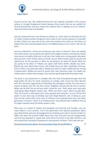  	
  	
   	
  	
  	
  	
  	
  	
  	
  	
  	
  	
  	
  
#newCommunication	
  #newLeadership	
  #newPolitics	
  
	
  
6	
  
communication,	
  strategy	
  &	
  leadership	
  architects	
  	
  
www.ingenia-­‐pro.com	
  	
  	
  	
  	
  	
  	
  	
  	
  	
  	
  	
  	
  	
  @ingenia_pro	
  
	
  
channel,	
  by	
  the	
  way.	
  We	
  understand	
  that	
  the	
  vast	
  majority	
  of	
  people	
  in	
  this	
  country	
  
believe	
  in	
  stronger	
  background	
  checks	
  because	
  they	
  realize	
  that	
  we	
  can	
  uphold	
  the	
  
Second	
  Amendment	
  and	
  also	
  reduce	
  the	
  violence	
  that	
  is	
  robbing	
  us	
  of	
  our	
  children.	
  
They	
  don't	
  have	
  to	
  be	
  incompatible.	
  
	
  
	
  
And	
  we	
  understand	
  that	
  most	
  Americans	
  believe	
  in	
  a	
  clear	
  path	
  to	
  citizenship	
  for	
  the	
  
12	
  million	
  undocumented	
  immigrants	
  who	
  reside	
  in	
  this	
  country	
  because	
  it's	
  possible	
  
to	
  both	
  enforce	
  our	
  laws	
  and	
  at	
  the	
  same	
  time	
  embrace	
  the	
  words	
  on	
  the	
  Statue	
  of	
  
Liberty	
  that	
  have	
  welcomed	
  generations	
  of	
  huddled	
  masses	
  to	
  our	
  shores.	
  We	
  can	
  do	
  
both.	
  
	
  
And	
  we	
  understand.	
  I	
  know	
  you	
  do	
  because	
  you	
  went	
  to	
  Harvard.	
  There	
  are	
  people	
  
from	
  both	
  parties	
  and	
  no	
  party	
  who	
  believe	
  that	
  indigent	
  mothers	
  and	
  families	
  should	
  
have	
  access	
  to	
  healthy	
  food	
  and	
  a	
  roof	
  over	
  their	
  heads	
  and	
  a	
  strong	
  public	
  education	
  
because	
  here,	
  in	
  the	
  richest	
  nation	
  on	
  Earth,	
  we	
  can	
  afford	
  a	
  basic	
  level	
  of	
  security	
  and	
  
opportunity.	
  So	
  the	
  question	
  is,	
  What	
  are	
  we	
  going	
  to	
  do	
  about	
  it?	
  Really.	
  What	
  are	
  
you	
   going	
   to	
   do	
   about	
   it?	
   Maybe	
   you	
   agree	
   with	
   these	
   beliefs.	
   Maybe	
   you	
   don't.	
  
Maybe	
  you	
  care	
  about	
  these	
  issues,	
  and	
  maybe	
  there	
  are	
  other	
  challenges	
  that	
  you,	
  
Class	
  of	
  2013,	
  are	
  passionate	
  about.	
  Maybe	
  you	
  want	
  to	
  make	
  a	
  difference	
  by	
  serving	
  
in	
  government.	
  Maybe	
  you	
  want	
  to	
  launch	
  your	
  own	
  television	
  show.	
  Or	
  maybe	
  you	
  
simply	
  want	
  to	
  collect	
  some	
  change.	
  Your	
  parents	
  would	
  appreciate	
  that	
  about	
  now.	
  	
  
	
  
The	
  point	
  is	
  your	
  generation	
  is	
  charged	
  with	
  this	
  task	
  of	
  breaking	
  through	
  what	
  the	
  
body	
  politic	
  has	
  thus	
  far	
  made	
  impervious	
  to	
  change.	
  Each	
  of	
  you	
  has	
  been	
  blessed	
  
with	
  this	
  enormous	
  opportunity	
  of	
  attending	
  this	
  prestigious	
  school.	
  You	
  now	
  have	
  a	
  
chance	
  to	
  better	
  your	
  life,	
  the	
  lives	
  of	
  your	
  neighbors	
  and	
  also	
  the	
  life	
  of	
  our	
  country.	
  
When	
  you	
  do	
  that,	
  let	
  me	
  tell	
  you	
  what	
  I	
  know	
  for	
  sure:	
  That's	
  when	
  your	
  story	
  gets	
  
really	
  good.	
  Maya	
  Angelou	
  always	
  says:	
  "When	
  you	
  learn,	
  teach.	
  When	
  you	
  get,	
  give.	
  
That,	
  my	
  friends,	
  is	
  what	
  gives	
  your	
  story	
  purpose	
  and	
  meaning."	
  So	
  you	
  all	
  have	
  the	
  
power	
  in	
  your	
  own	
  way	
  to	
  develop	
  your	
  own	
  Angel	
  Network,	
  and,	
  in	
  doing	
  so,	
  your	
  
class	
  will	
  be	
  armed	
  with	
  more	
  tools	
  of	
  influence	
  and	
  empowerment	
  than	
  any	
  other	
  
generation	
  in	
  history.	
  I	
  did	
  it	
  in	
  an	
  analog	
  world.	
  I	
  was	
  blessed	
  with	
  a	
  platform	
  that	
  at	
  
its	
  height	
  reached	
  nearly	
  20	
  million	
  viewers	
  a	
  day.	
  	
  
	
  
Now,	
   here	
   in	
   a	
   world	
   of	
   Twitter	
   and	
   Facebook	
   and	
   YouTube	
   and	
   Tumbler,	
   you	
   can	
  
reach	
  billions	
  in	
  just	
  seconds.	
  You're	
  the	
  generation	
  that	
  rejected	
  predictions	
  about	
  
your	
  detachment	
  and	
  your	
  disengagement	
  by	
  showing	
  up	
  to	
  vote	
  in	
  record	
  numbers	
  in	
  
2008.	
  And	
  when	
  the	
  pundits	
  talked	
  about	
  you,	
  they	
  said	
  you'd	
  be	
  too	
  disappointed,	
  
you'd	
  be	
  too	
  dejected	
  to	
  repeat	
  that	
  same	
  kind	
  of	
  turnout	
  in	
  the	
  2012	
  election,	
  and	
  
you	
  proved	
  them	
  wrong	
  by	
  showing	
  up	
  in	
  even	
  greater	
  numbers.	
  That's	
  who	
  you	
  are.	
  
 