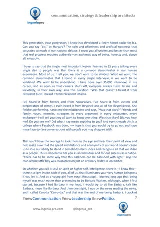  	
  	
   	
  	
  	
  	
  	
  	
  	
  	
  	
  	
  	
  
#newCommunication	
  #newLeadership	
  #newPolitics	
  
	
  
7	
  
communication,	
  strategy	
  &	
  leadership	
  architects	
  	
  
www.ingenia-­‐pro.com	
  	
  	
  	
  	
  	
  	
  	
  	
  	
  	
  	
  	
  	
  @ingenia_pro	
  
	
  
	
  
	
  
This	
  generation,	
  your	
  generation,	
  I	
  know	
  has	
  developed	
  a	
  finely	
  honed	
  radar	
  for	
  b.s.	
  
Can	
   you	
   say	
   "b.s."	
   at	
   Harvard?	
   The	
   spin	
   and	
   phoniness	
   and	
   artificial	
   nastiness	
   that	
  
saturates	
  so	
  much	
  of	
  our	
  national	
  debate.	
  I	
  know	
  you	
  all	
  understand	
  better	
  than	
  most	
  
that	
  real	
  progress	
  requires	
  authentic—an	
  authentic	
  way	
  of	
  being,	
  honesty	
  and,	
  above	
  
all,	
  empathy.	
  	
  
	
  
I	
  have	
  to	
  say	
  that	
  the	
  single	
  most	
  important	
  lesson	
  I	
  learned	
  in	
  25	
  years	
  talking	
  every	
  
single	
   day	
   to	
   people	
   was	
   that	
   there	
   is	
   a	
   common	
   denominator	
   in	
   our	
   human	
  
experience.	
  Most	
  of	
  us,	
  I	
  tell	
  you,	
  we	
  don't	
  want	
  to	
  be	
  divided.	
  What	
  we	
  want,	
  the	
  
common	
   denominator	
   that	
   I	
   found	
   in	
   every	
   single	
   interview,	
   is	
   we	
   want	
   to	
   be	
  
validated.	
   We	
   want	
   to	
   be	
   understood.	
   I	
   have	
   done	
   over	
   35,000	
   interviews	
   in	
   my	
  
career,	
   and	
   as	
   soon	
   as	
   that	
   camera	
   shuts	
   off,	
   everyone	
   always	
   turns	
   to	
   me	
   and	
  
inevitably,	
   in	
   their	
   own	
   way,	
   asks	
   this	
   question:	
   "Was	
   that	
   okay?"	
   I	
   heard	
   it	
   from	
  
President	
  Bush:	
  I	
  heard	
  it	
  from	
  President	
  Obama.	
  	
  
	
  
I've	
   heard	
   it	
   from	
   heroes	
   and	
   from	
   housewives.	
   I've	
   heard	
   it	
   from	
   victims	
   and	
  
perpetrators	
  of	
  crimes.	
  I	
  even	
  heard	
  it	
  from	
  Beyoncé	
  and	
  all	
  of	
  her	
  Beyoncéness.	
  She	
  
finishes	
  performing,	
  hands	
  me	
  the	
  microphone	
  and	
  says,	
  "Was	
  that	
  okay?"	
  Friends	
  and	
  
family,	
   yours,	
   enemies,	
   strangers	
   in	
   every	
   argument	
   in	
   every	
   encounter,	
   every	
  
exchange—I	
  will	
  tell	
  you	
  they	
  all	
  want	
  to	
  know	
  one	
  thing:	
  Was	
  that	
  okay?	
  Did	
  you	
  hear	
  
me?	
  Do	
  you	
  see	
  me?	
  Did	
  what	
  I	
  say	
  mean	
  anything	
  to	
  you?	
  And	
  even	
  though	
  this	
  is	
  a	
  
college	
  where	
  Facebook	
  was	
  born,	
  my	
  hope	
  is	
  that	
  you	
  would	
  try	
  to	
  go	
  out	
  and	
  have	
  
more	
  face-­‐to-­‐face	
  conversations	
  with	
  people	
  you	
  may	
  disagree	
  with.	
  
	
  
	
  
That	
  you'll	
  have	
  the	
  courage	
  to	
  look	
  them	
  in	
  the	
  eye	
  and	
  hear	
  their	
  point	
  of	
  view	
  and	
  
help	
  make	
  sure	
  that	
  the	
  speed	
  and	
  distance	
  and	
  anonymity	
  of	
  our	
  world	
  doesn't	
  cause	
  
us	
  to	
  lose	
  our	
  ability	
  to	
  stand	
  in	
  somebody	
  else's	
  shoes	
  and	
  recognize	
  all	
  that	
  we	
  share	
  
as	
  a	
  people.	
  This	
  is	
  imperative	
  for	
  you	
  as	
  an	
  individual	
  and	
  for	
  our	
  success	
  as	
  a	
  nation.	
  
"There	
  has	
  to	
  be	
  some	
  way	
  that	
  this	
  darkness	
  can	
  be	
  banished	
  with	
  light,"	
  says	
  the	
  
man	
  whose	
  little	
  boy	
  was	
  massacred	
  on	
  just	
  an	
  ordinary	
  Friday	
  in	
  December.	
  	
  
	
  
So	
  whether	
  you	
  call	
  it	
  soul	
  or	
  spirit	
  or	
  higher	
  self,	
  intelligence,	
  there	
  is—I	
  know	
  this—
there	
  is	
  a	
  light	
  inside	
  each	
  of	
  you,	
  all	
  of	
  us,	
  that	
  illuminates	
  your	
  very	
  human	
  beingness	
  
if	
  you	
  let	
  it.	
  And	
  as	
  a	
  young	
  girl	
  from	
  rural	
  Mississippi,	
  I	
  learned	
  long	
  ago	
  that	
  being	
  
myself	
  was	
  much	
  easier	
  than	
  pretending	
  to	
  be	
  Barbara	
  Walters.	
  Although,	
  when	
  I	
  first	
  
started,	
   because	
   I	
   had	
   Barbara	
   in	
   my	
   head,	
   I	
   would	
   try	
   to	
   sit	
   like	
   Barbara,	
   talk	
   like	
  
Barbara,	
  move	
  like	
  Barbara.	
  And	
  then	
  one	
  night,	
  I	
  was	
  on	
  the	
  news	
  reading	
  the	
  news,	
  
and	
  I	
  called	
  Canada	
  "Can-­‐a-­‐da,"	
  and	
  that	
  was	
  the	
  end	
  of	
  me	
  being	
  Barbara.	
  I	
  cracked	
  
 
