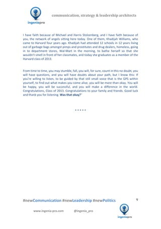  	
  	
   	
  	
  	
  	
  	
  	
  	
  	
  	
  	
  	
  
#newCommunication	
  #newLeadership	
  #newPolitics	
  
	
  
9	
  
communication,	
  strategy	
  &	
  leadership	
  architects	
  	
  
www.ingenia-­‐pro.com	
  	
  	
  	
  	
  	
  	
  	
  	
  	
  	
  	
  	
  	
  @ingenia_pro	
  
	
  
I	
  have	
  faith	
  because	
  of	
  Michael	
  and	
  Harris	
  Stolzenberg,	
  and	
  I	
  have	
  faith	
  because	
  of	
  
you,	
  the	
  network	
  of	
  angels	
  sitting	
  here	
  today.	
  One	
  of	
  them,	
  Khadijah	
  Williams,	
  who	
  
came	
  to	
  Harvard	
  four	
  years	
  ago.	
  Khadijah	
  had	
  attended	
  12	
  schools	
  in	
  12	
  years	
  living	
  
out	
  of	
  garbage	
  bags	
  amongst	
  pimps	
  and	
  prostitutes	
  and	
  drug	
  dealers,	
  homeless,	
  going	
  
in	
   to	
   department	
   stores,	
   Wal-­‐Mart	
   in	
   the	
   morning,	
   to	
   bathe	
   herself	
   so	
   that	
   she	
  
wouldn't	
  smell	
  in	
  front	
  of	
  her	
  classmates,	
  and	
  today	
  she	
  graduates	
  as	
  a	
  member	
  of	
  the	
  
Harvard	
  class	
  of	
  2013.	
  
	
  
	
  
From	
  time	
  to	
  time,	
  you	
  may	
  stumble,	
  fall,	
  you	
  will,	
  for	
  sure,	
  count	
  in	
  this	
  no	
  doubt,	
  you	
  
will	
   have	
   questions,	
   and	
   you	
   will	
   have	
   doubts	
   about	
   your	
   path,	
   but	
   I	
   know	
   this:	
   If	
  
you're	
   willing	
   to	
   listen,	
   to	
   be	
   guided	
   by	
   that	
   still	
   small	
   voice	
   that	
   is	
   the	
   GPS	
   within	
  
yourself,	
  to	
  find	
  out	
  what	
  makes	
  you	
  come	
  alive,	
  you	
  will	
  be	
  more	
  than	
  okay.	
  You	
  will	
  
be	
   happy,	
   you	
   will	
   be	
   successful,	
   and	
   you	
   will	
   make	
   a	
   difference	
   in	
   the	
   world.	
  
Congratulations,	
  Class	
  of	
  2013.	
  Congratulations	
  to	
  your	
  family	
  and	
  friends.	
  Good	
  luck	
  
and	
  thank	
  you	
  for	
  listening.	
  Was	
  that	
  okay?"	
  
	
  
	
  
	
  
*	
  *	
  *	
  *	
  *	
  
	
  
 