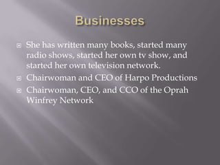    She has written many books, started many
    radio shows, started her own tv show, and
    started her own television network.
   Chairwoman and CEO of Harpo Productions
   Chairwoman, CEO, and CCO of the Oprah
    Winfrey Network
 