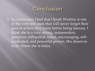    In conclusion, I feel that Oprah Winfrey is one
    of the very few stars that will never forget their
    past or where they were before being famous. I
    think she is a very strong, independent,
    generous, influential, smart, encouraging, self-
    motivated, and powerful person. She deserves
    to be where she is today.
 