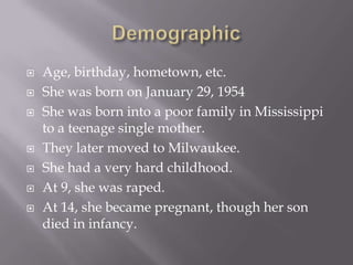    Age, birthday, hometown, etc.
   She was born on January 29, 1954
   She was born into a poor family in Mississippi
    to a teenage single mother.
   They later moved to Milwaukee.
   She had a very hard childhood.
   At 9, she was raped.
   At 14, she became pregnant, though her son
    died in infancy.
 