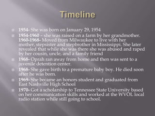    1954- She was born on January 29, 1954
   1954-1960 – she was raised on a farm by her grandmother.
    1960-1968- Moved from Milwaukee to live with her
    mother, stepsister and stepbrother in Mississippi. She later
    revealed that while she was there she was abused and raped
    by her cousin, uncle, and a family friend
   1968- Oprah ran away from home and then was sent to a
    juvenile detention center.
   1968- She gave birth to a premature baby boy. He died soon
    after he was born.
   1969- She became an honors student and graduated from
    East Nashville High School
   1970- Got a scholarship to Tennessee State University based
    on her communication skills and worked at the WVOL local
    radio station while still going to school.
 