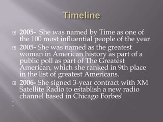    2005- She was named by Time as one of
    the 100 most influential people of the year
   2005- She was named as the greatest
    woman in American history as part of a
    public poll as part of The Greatest
    American, which she ranked in 9th place
    in the list of greatest Americans.
   2006- She signed 3-year contract with XM
    Satellite Radio to establish a new radio
    channel based in Chicago Forbes'




 