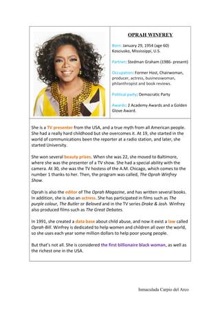 OPRAH WINFREY
Born: January 29, 1954 (age 60)
Kosciusko, Mississippi, U.S.
Partner: Stedman Graham (1986- present)
Occupation: Former Host, Chairwoman,
producer, actress, businesswoman,
philanthropist and book reviews.
Political party: Democratic Party
Awards: 2 Academy Awards and a Golden
Glove Award.
She is a TV presenter from the USA, and a true myth from all American people.
She had a really hard childhood but she overcomes it. At 19, she started in the
world of communications been the reporter at a radio station, and later, she
started University.
She won several beauty prizes. When she was 22, she moved to Baltimore,
where she was the presenter of a TV show. She had a special ability with the
camera. At 30, she was the TV hostess of the A.M. Chicago, which comes to the
number 1 thanks to her. Then, the program was called, The Oprah Winfrey
Show.
Oprah is also the editor of The Oprah Magazine, and has written several books.
In addition, she is also an actress. She has participated in films such as The
purple colour, The Butler or Beloved and in the TV series Drake & Josh. Winfrey
also produced films such as The Great Debates.
In 1991, she created a data base about child abuse, and now it exist a law called
Oprah-Bill. Winfrey is dedicated to help women and children all over the world,
so she uses each year some million dollars to help poor young people.
But that’s not all. She is considered the first billionaire black woman, as well as
the richest one in the USA.
Inmaculada Carpio del Arco
 