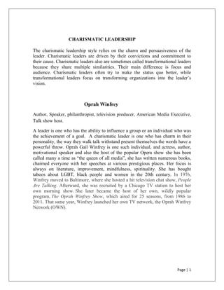 Page | 1
CHARISMATIC LEADERSHIP
The charismatic leadership style relies on the charm and persuasiveness of the
leader. Charismatic leaders are driven by their convictions and commitment to
their cause. Charismatic leaders also are sometimes called transformational leaders
because they share multiple similarities. Their main difference is focus and
audience. Charismatic leaders often try to make the status quo better, while
transformational leaders focus on transforming organizations into the leader’s
vision.
Oprah Winfrey
Author, Speaker, philanthropist, television producer, American Media Executive,
Talk show host.
A leader is one who has the ability to influence a group or an individual who was
the achievement of a goal. A charismatic leader is one who has charm in their
personality, the way they walk talk withstand present themselves the words have a
powerful throw. Oprah Gail Winfrey is one such individual, and actress, author,
motivational speaker and also the host of the popular Opera show she has been
called many a time as “the queen of all media”, she has written numerous books,
charmed everyone with her speeches at various prestigious places. Her focus is
always on literature, improvement, mindfulness, spirituality. She has bought
taboos about LGBT, black people and women in the 20th century. In 1976,
Winfrey moved to Baltimore, where she hosted a hit television chat show, People
Are Talking. Afterward, she was recruited by a Chicago TV station to host her
own morning show. She later became the host of her own, wildly popular
program, The Oprah Winfrey Show, which aired for 25 seasons, from 1986 to
2011. That same year, Winfrey launched her own TV network, the Oprah Winfrey
Network (OWN).
 