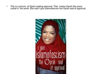 •   This is a picture of Oparh sealing approval. That means Oprah like every
    cultral in the world .She said I give islamofascism the Oprah seal of approval.
 