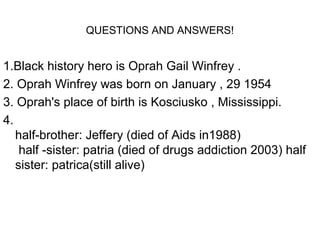 QUESTIONS AND ANSWERS!


1.Black history hero is Oprah Gail Winfrey .
2. Oprah Winfrey was born on January , 29 1954
3. Oprah's place of birth is Kosciusko , Mississippi.
4.
   half-brother: Jeffery (died of Aids in1988)
    half -sister: patria (died of drugs addiction 2003) half
   sister: patrica(still alive)
 