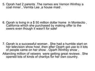 5. Oprah had 2 parents .The names are Vernon Winfrey a
   coal miner , Vernita Lee ,a house maid .



6. Oprah is living in a $ 50 million dollar home in Montecito ,
   California which she purchased by making offer to the
   owers even though it wasn't for sale!



7. Oprah is a successful woman . She had a humble start on
   her television show host .then after Oparh got use to it lots
   of people came on her show . Oparh Winfrey show ,
Attarcting million of veiwers were getting great reviews . She
   opened lots of kinds of charitys for her own country.
 