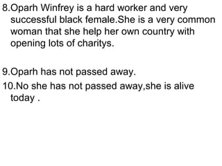 8.Oparh Winfrey is a hard worker and very
  successful black female.She is a very common
  woman that she help her own country with
  opening lots of charitys.

9.Oparh has not passed away.
10.No she has not passed away,she is alive
  today .
 