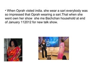 • When Oprah visted india. she wear a sari everybody was
so impressed that Oprah wearing a sari.That when she
went own her show she me Bachchan household at end
of January 112012 for new talk show.
 