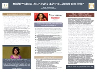 OPRAH WINFREY: EXEMPLIFYING TRANSFORMATIONAL LEADERSHIP
BECKY GOODRIDGE
UNIVERSITY OF SOUTHERN MAINE

WHAT MAKES OPRAH A
TRANSFORMATIONAL LEADER?

WHO IS OPRAH WINFREY?
• Oprah Winfrey, known to the world as simply Oprah, is an entertainment
celebrity and a global philanthropist. Oprah was born in Mississippi in
1954. Despite her challenging childhood, she became academically
successful in high school, which led to her first job at the age of 17 reading
the news at a Nashville radio station. Oprah attended Tennessee State
University on a full scholarship, but left school to work as a reporter and
anchor for a local television station. From there, she moved to Baltimore
where she was a reporter, a co-anchor, and a talk show co-host at a
Baltimore television news channel. In 1984, Oprah relocated to Chicago to
host the television talk show, AM Chicago, which was renamed The Oprah
Winfrey Show within less than a year. As a result of the success she
brought to the show, it became a nationally broadcasted program ranking
number one among talk shows.
• In addition to hosting The Oprah Winfrey Show for twenty-five years,
Oprah is known for many additional accomplishments. She has received
many entertainment and philanthropic awards and established her own
production company and magazine publication. Early in her career, Oprah
helped initiate legislation for a national database of convicted child
abusers. She has continuously encouraged and promoted discussions on
books through her book club and recently started a leadership school for
girls in South Africa. Through her influential position, Oprah has inspired
people all over the world to engage in personal and global
transformations. As a philanthropist, she has supported and founded
many charitable organizations such as Oprah’s Angle Network, The Oprah
Winfrey Foundation, The Oprah Winfrey Scholars Program, and The Oprah
Winfrey Leadership Academy Foundation.

TRANSFORMATIONAL LEADERSHIP
ACCOMPLISHMENTS
1991
1993
1996
1998
1999
2002
2003
2004
2005
2006

2007
2008

2011
2012
2013

Oprah initiates the National Child Protection Act and testifies before Congress
President Clinton signs the “Oprah Bill” into law establishing a national database
of convicted child abusers
Oprah’s Book Club is launched
Oprah’s Angel Network is established
Time Magazine names Oprah in 100 most influential people of the 20th century
National Book Foundation—50th Anniversary Gold Medal (for her service to
books and authors)
54th Annual Primetime Emmy Awards®—Bob Hope Humanitarian Award
Oprah initiates Christmas-Kindness in South Africa
Association of American Publishers—AAP Honors Award (given to individual outside publishing industry for significantly promoting American books & authors)
Time Magazine names Oprah in 100 most influential people in the world
(received every year from 2004 to 2011)
National Association for the Advancement of Colored People—Hall of Fame
National Civil Rights Museum—2005 National Freedom Award
Oprah’s National High School Essay Contest (almost 50,000 participants)
The New York Public Library—Library Lion 2006 (warded to an outstanding
individual who makes a lasting impact on our culture)
Opens the Oprah Winfrey Leadership Academy for girls in South Africa
The Elie Wiesel Foundation for Humanity—2007 Humanitarian Award
Conducts 1st Web Series to discuss A New Earth (35 million views)
Pennsylvania is prompted to pass legislation to set ethical standards and
requirements at puppy mills after Oprah sheds light on issue
The Board of Governors of the Academy of Motion Picture Arts and Sciences—
Jean Hersholt Humanitarian Award/Honorary Academy Award
Spelman College—National Community Service Award
Recipient of the Presidential Medal of Freedom

REFERENCES
•

Bass, B. M., & Riggio, R. E. (2006). Transformational Leadership. Mahwah, NJ: Lawrence
Erlbaum Associates.

•

Oprah Winfrey Encouragement Billboard. (2014, Jan). Retrieved from Values.com:
http://www.values.com/inspirational-sayings-billboards/66-Encouragement

•

Oprah Winfrey Profile. (2014, Jan). Retrieved from Academy of Achievement:
http://www.achievement.org/autodoc/page/win0bio-1

•

Oprah Winfrey's Official Biography. (2014, Jan). Retrieved from
http://www.oprah.com/pressroom/Oprah-Winfreys-Official-Biography

•

Pearson, C. S. (Ed.). (2012). The transforming leader: New approaches to leadership for
the twenty-first century. San Francisco: Berrett-Koehler Publishers, Inc.

• Transformational leadership is a style of leadership that focuses on
educating, inspiring, and motivating followers to promote a positive,
common outcome. Transformational leadership is not self-serving but rather
based in morality and ethical leadership. Transformational leaders embody
the vision that they are promoting, encourage leadership development
within their followers, and care about their followers’ achievements.
• Oprah Winfrey has been a public figure her entire adult life, but her
extraordinary fame is not what makes her a transformational leader. Oprah
chose to use her television platform to influence her viewers to be the best
version of themselves. She did this through transparency to her audience as
she shared her triumphs and failures in an effort to inspire her viewers to
look within themselves and strive for improvement. Oprah also took every
opportunity to enlighten and educate people by shedding light on important
issues and by starting a book club to encourage people to engage in reading.
In regard to her generous, philanthropic endeavors, Oprah not only shared
her wealth to help improve the lives of many, but also created charities and
programs through which her followers could participate to improve their
communities and the world. One such organization is the Angel Network.
• It was a little girl who inspired Oprah’s Angel Network. The girl told Oprah
that she had collected a thousand dollars in pennies to donate to different
organizations. In 1997, Oprah asked her viewers to join her in making a
difference in the world. Viewers began saving spare change and sent it to the
Angel Network. Initially, the viewer donations resulted in 3.5 million dollars
which provided $25,000 college scholarships to 150 students. Another
example the Angel Network’s impact was the 15,000 viewers who
volunteered their time and skills to help Habitat for Humanity build
hundreds of new homes for people in need. In 2000, the Angel Network
identified and gave money to over fifty community organizations that were
working to support their local community. Oprah traveled to South Africa in
2002 to help spread happiness at Christmas. Viewers, again inspired by
Oprah, donated nine million dollars to help 50,000 children in orphanages
and rural schools receive food, clothing, shoes, school supplies, books, and
toys. In 2007, Oprah’s Angel Network helped build and restore three
hundred homes that were destroyed during hurricanes Katrina and Rita. As
of 2008, the Angle Network had also built sixty schools in thirteen countries.
• Oprah’s established reputation is that of morality and inspiration in our
society. Her cultural influences are far reaching and transformational. Her
daily television broadcast, The Oprah Winfrey Show, had approximately 40
million viewers each week which provided her with the leadership
opportunity to transform the lives of her followers. She continues to be
highly regarded for her qualities of transformational leadership as is evident
through invitations to speak in commencement ceremonies at schools such
as Stanford and Harvard. Oprah has made it her life’s work to improve not
only herself and the world, but to help others live their best life while they
strive to make a difference.

“Follow your instincts. That’s where true wisdom manifests itself.”
~Oprah Winfrey

 